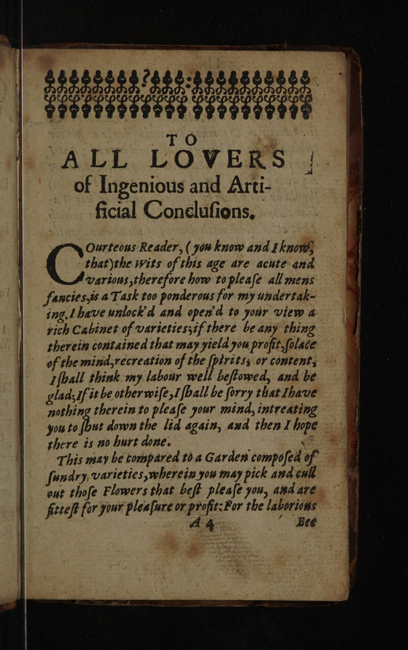 ) T Oo. | ALL LOVERS of Ingenious and Arti- ficial Conelufions, that\the wits of this age are acute and various therefore how topleafe all mens fancies,s 4Task too ponderous for my undertak- ing. Lbave untock'd and open'd to your view a vich Cabinet of varieties;if there be any thing therein contained that may yield you profit.folace of the mind,recreation of the [piritss or content, {ball think my labour well beftowed, and be lad, If it be other wife sT [ball be forry that Ihave nothing therein to pleafe your mind, intreating you to Di down the lid again, and thenl hope there is no hurt done. : Cite Reader, ( you know and tknow, fundry varieties, wherein you may pick and cuh out thofe Flowers that beft pleafe you, amd are. fiteft for your plea[ure or profit: For the laboriows eae “Bee