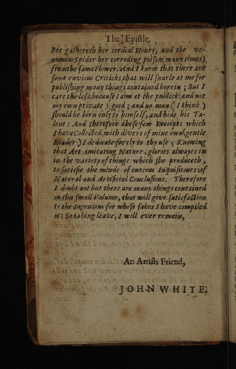 — ee = . on an. he - The ; Epiftle, Bee galbereth her cordial Honby, and the ve- nommousSpider ber corroding potfon(many times) fromthe {ameFlower.And 1 know that there are forme envious Criticks that.will [narle at me for publifhing many things contained herein ; But I sare the lef{s,becan[e I atm at the publick\and not my own private ) good ;.anduo man{ [think ) 7 foould be born only to bimfelf, andbide his Ta- f | lent: And théréfore thefeifem Recetpts which LhaveCollected,with divers of mine ownl gentle that Art imitating Nature, glories alwayes in tathe varietyof things which {be produceth , ] to fatisfie the minds of carious Inguifitours of Natural and cy tificial Conclufions, Therefore I dowbt-net but there are many. things contained withes {reall Volume, that will give.fatisfadtion te thesagenious for whole fakes 1 bave compiled Hs Sotaking leave, will ever remain, / | i Reader) I dedicate freely to thy nfe's Knowing 00 vA Artifts Friend, PORN WHITE