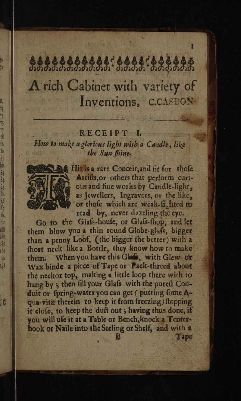 segsssssoercsseicesiors fl | Arich Cabinet with variety of | Inventions, C.cAsBoNy Hee | ease RECEIPT 1. sages i, How to make a glorious light with a Candle, like | us; #1 tbe Sun: fhine. N@ Higisa rare Conceitjand fit for thofe , gee Antifis,or others that perform curi- 8s Yeo ousand fine works by Candle-lighr, | Yas as Jewellers, Ingravers, or the like, : | WaG@e or thofe which are weak-fi_hted to in, | read by,. never dazeling the eye. te Go to the Glafs-houfe, or Glafs-thop,: and let «them blow youa thin round Globe-glafs, bigger than a penny Loof, (the bigger the better) with a i | fhort neck likea Bottle, they know how to make i | thém. when you have this Glas, with Glew. or \ | Wax binde a picce of Tape or ‘Pack-threed about the neckor top, making e little loop there with to hang by 3 then fill your Glafs with the pureft Cori- | duit or fpring-water you can get ( putting fome A- re | qua-vite therein to keep it from freezing ) flopping it clofe, to keep the duft out ; having thus done, if you will ufe it at a Table or Bench,knock a Tenter- hook os Naile into the Sceling or Shelf, and with a B Tape é
