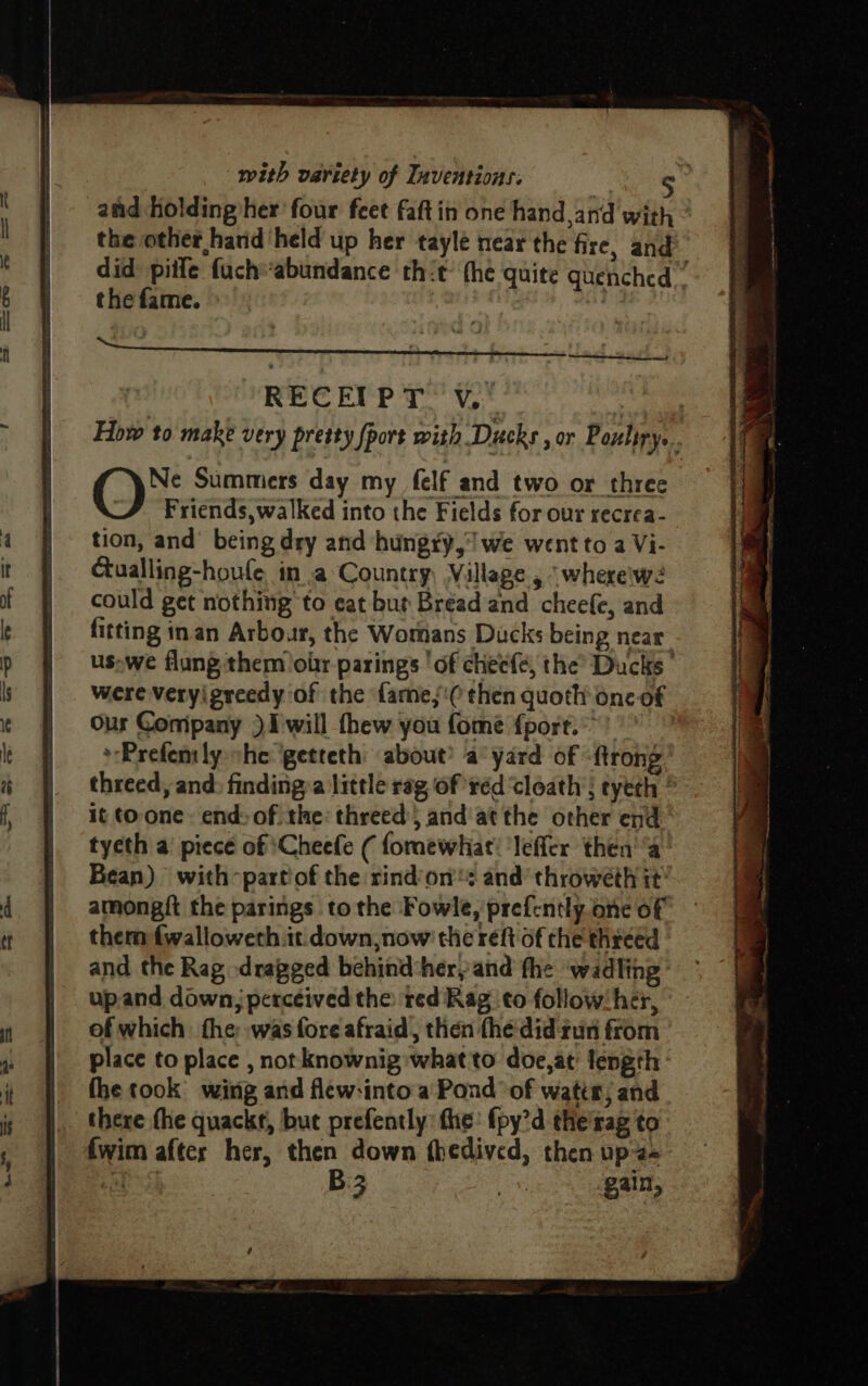 and holding her four feet faftin one hand and with ° the other hand ‘held up her tayle near the fire, and did piife fuch“abundance thit- (he quite quenched” the fame. RECEIPT VV. apey How to make very pretty [port with Ducks , or Poultry... O™. Summers day my felf and two or three Friends, walked into the Fields for our recrea- tion, and’ being dry and hungry, we went to 2 Vi- Gualling-houfe in a Country, Village , ‘whereiw2 could get nothing to cat but Bread and cheefe, and fitting inan Arbour, the Womans Ducks being near us-we flung them oblr parings ‘of cheefe, the Ducks’ were veryigreedy of the fare,‘ then quoth onc of Our Conipany ) 1 will thew you fome fport. | *Prefenly she getteth about’ a yard of -ftrong threed, and: finding:a little rag of réd ‘cloath ; tyeth | it toone. end: of the: threed; and at the other end tycth a’ piece of \Cheefe ( fomewhiat! ‘lefler then’ ‘a’ Bean) with -partiof the rind’on's and’ throweth it’ amongit the parings to the Fowle, prefently one of them f{walloweth it down, now the reft of the threed © and the Rag dragged behind her, and fhe ‘wadling’ upand down, perceived the: red Rag to follow: hér, of which: fhe was fore afraid, then the'did gun from place to place , not knownig what to doe,at' length fhe took wing and flew-into a Pond ‘of watts, and there fhe quackt, but prefently: the: {py’d the'rag to {wim after her, then down fhedived, then up2- 99 ee B gain,