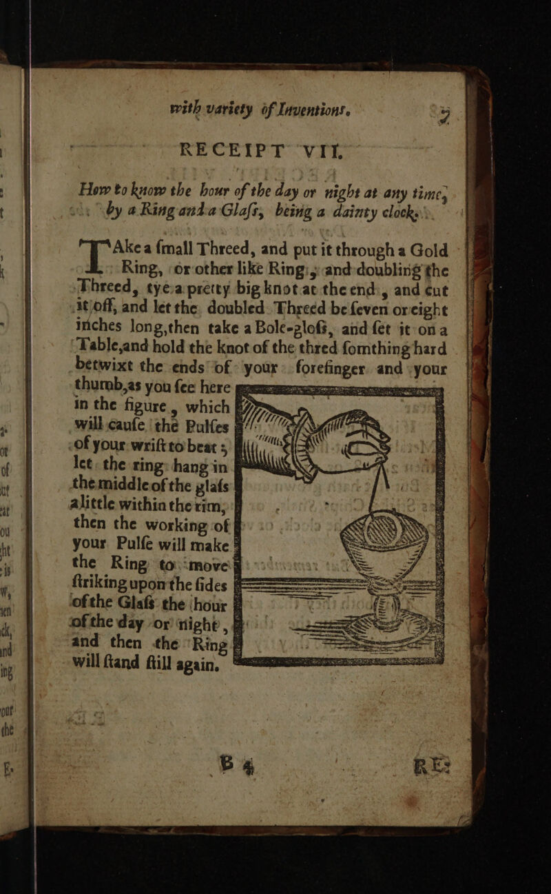 RECEIPT ‘VIt, How to know the hour of the day or night at any time, by a Ring anda Glafs, being a dainty clocks» Akea {mall Threed, and put it through a Gold t Ring, ‘orother like Ring: 5: and:doubling the Dhreed, tyeva pretty big knot attheend, and ¢ut Atloff, and let the. doubled. Threed be feven oreight Inches Jong,then take a Bole-ploG, and fet it ona ‘Table,and hold the knot of the thred fomthing hard betwixt the ends of: your forefinger. and \your thumb,as you {ee here eRe OE LOTT esa in the figure. which 6 > ee» ay will cant the Pulfes TG Mi va SS, -of your wriftto beats § ‘i i (COS Ice, the ring: hang in PAS “| the middle of the plafs alittle within the rim; | then the working of | your Pulfe will make 3 the Ring to.imoved firiking upomthe fides F= ofthe Glafs: the ‘hour @ ofthe day ‘or’ night , B and then the ‘Ring # will ftand fill again. * — “ih TLi{;