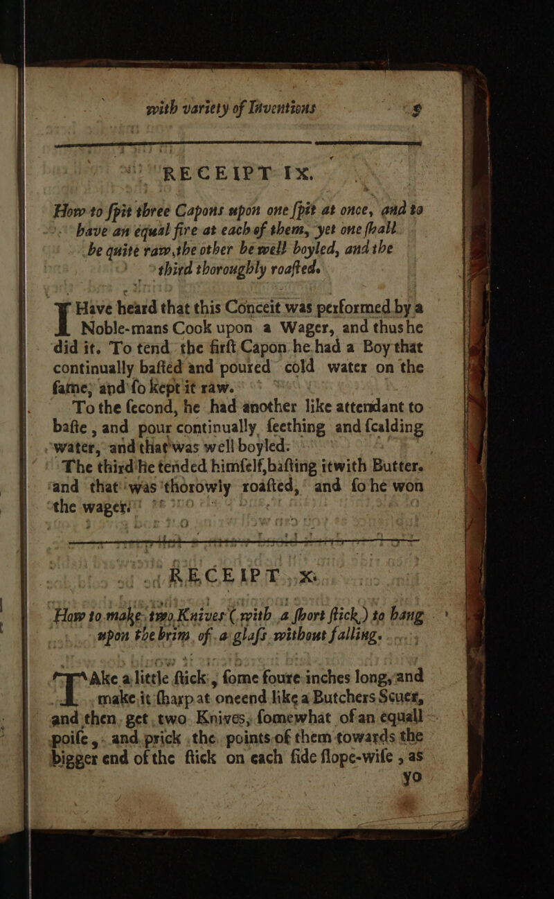 RECEIPT Ix. How to fpit three Capons upon one {pit at once, aud to -' bave an equal fire at each of them, ‘yet one fall be quite raw,the other be wel} boyled, and the | othird thoroughly roafted.  Have heard that this Conceit was performed bya Noble-mans Cook upon a Wager, and thushe did it. To tend the firft, Capon he. had a Boy that continually bafted and poured cold water on the fame} and'fo kept it raw. To the fecond, he had ‘another like attendant to bafte , and pour continually feething and {calding water,’ and that'was well boyled: The third'He tended. himfelf,bafting itwith Butter. ‘and that''was'thorowly roafted, and fo he won the wagers’ *' 94 DHE a Haw to.make 190, Kuives( with 4 Short flick) to bang | upon the brim. of .a glafs without falling. Ake alittle ftick:, fome foure inches long,and make. it (harp.at oneend like a Butchers Scucr, and then. get two. Knives, fomewhat of an equall poile , and. prick .the. points.of them towards the bigger end of the ftick on each fide flope-wile , as yo