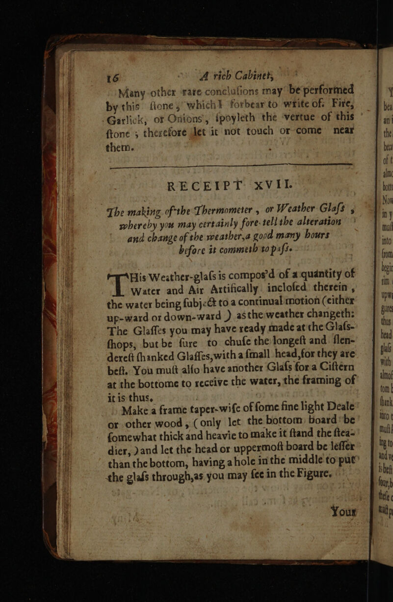 ‘| Many other rare conclufions may’ be performed . by this fione, which} forbearto write of; Fire, be Garlick, of Onions, fpoyleth the ‘vertue of this a ftone ; therefore let ic not touch or-come near y them. , | te bece Ss i oft RECEIPT xVIL ‘9 The making ofthe Thermometer , or Weather Glafs , “i whereby you may certainly fore- tell the alteration * and change of the weather,a good many hours nul before it commeth to pafse a | rot oy bee Weither-glafs is compos’d of a quantity of bg water and Air Artifically. inclofed therein, =| the water being fubj<c toa continual motion (either 7 up-ward or down-ward ) asthe weather changeth: pit i The Glaffes you may have ready made at the Glafs- ths a fhops, but be fure to chufe the longeft and flen- . | head ) dereft (hanked Glaffes,with a {mall head, for they are pals es beft. You muft alfo have another Glafs fora Ciftérn mi ify at the bottome to receive the water, the framing of | mo 4 itis thus, : : fom Li Make a frame taper-wife of fome fine light Deale ink i or other wood, (only let the bottom: board’ be MO fe fomewhat thick and heavie to make it ftand the ftea= Mul i dier, )and let the head or uppermoft board be leffer Mt than the bottom, having ahole inthe middle to put’ indy the glafs through,as you may fee in the Figure, be | usb b thee Your