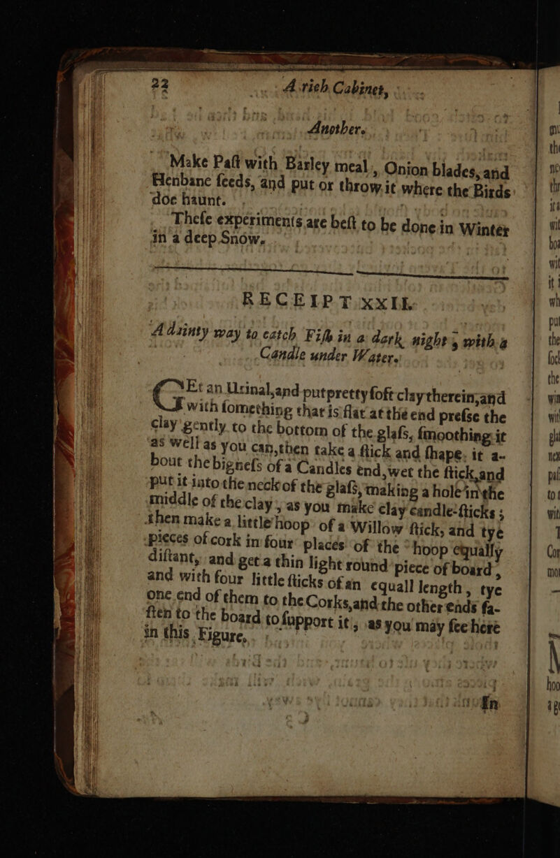 en aa LEIP Paar wine tats sete ‘Astieh Cabinet, . Another. Make Paft with Barley meal, Onion blades, and Henbane feeds, and put or throw.it where the Birds ‘doe haunt. : Thefe experiments are belt to be donein Winter in a deep.Snow. RECEIPT xxIb Aduinty way to catch Fike in a dark night, witha | Candle under Water. | f “Et an Usinal,and putpretty foft claythercin,and with fomething chat is flat atthe end prefse the clay gently to the bottom of the glafs, fmoothing: it as Well as you can,then take a tick and fhape. it a- bout the bignefs of a Candles end, wer the ftick,and | put it jato the neck of the gla, making aholeinthe Beit middle of theiclay | as you make clay candle-fticks ; i then make a little’ hoop of a Willow ftick, and tye Mh pieces of cork in four places: ‘of the ° hoop equally a diftant, and get'a thin light round piece of board : a and with four little flicks of an equall length, tye oH one énd of them to the Corks,and the other ends fa- iE ften to the board tofupport it, asyou may fee here | in this Figure, “* og : En