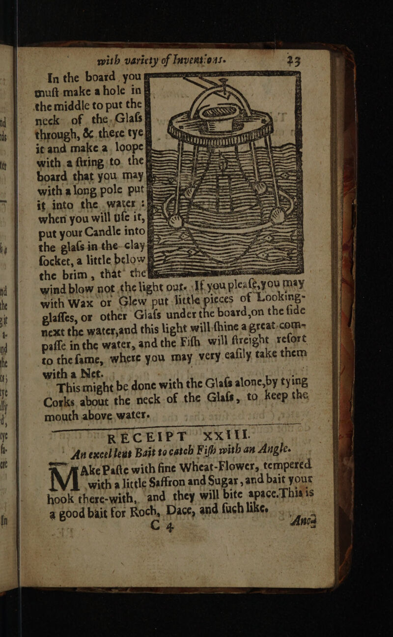 In the board yOu gpm a as muft- make ahole ing > the middle to put the F neck of. the,,Glafs® through, &amp; there tyeg Sil! it and make a. loope Rf Ne (ee with a firing to, the we SSS = board that you. may gs with along pole put ——— b it into the. water : f=?Aleae when you will ofc it, SG put your Candle into == ere the gla(s.in-the- clay ge Soe focket, a little below Ree the brim, that’ the Eija=namenemmnenatinccs wind blow not the light out. If you pleafe with Wax or Glew put little pieces of Looking- glaffes, or other Giafs under the board,on the fide next the water,and this light will-fhine agreat.com- pafle in the water, and the Fith. will Areight refore ‘to thefame, where you may very calily take them with a Net. | This might be done with the Glafs alone, by tying Corks about the neck of the Glafs, to Keep the mouth above watcr. RECEIPT XxIil At excel leus Bait to catch Fifh with an Angle. =e A ve Palte with fine Wheat-Flower, tempered with a little Saffron and Sugar , and bait your hook there-with, and they will bite apace. This is a good bait for Roch, Dace, and fuch like. | C4 7 Anta = oases = : = ae eee tin . ee