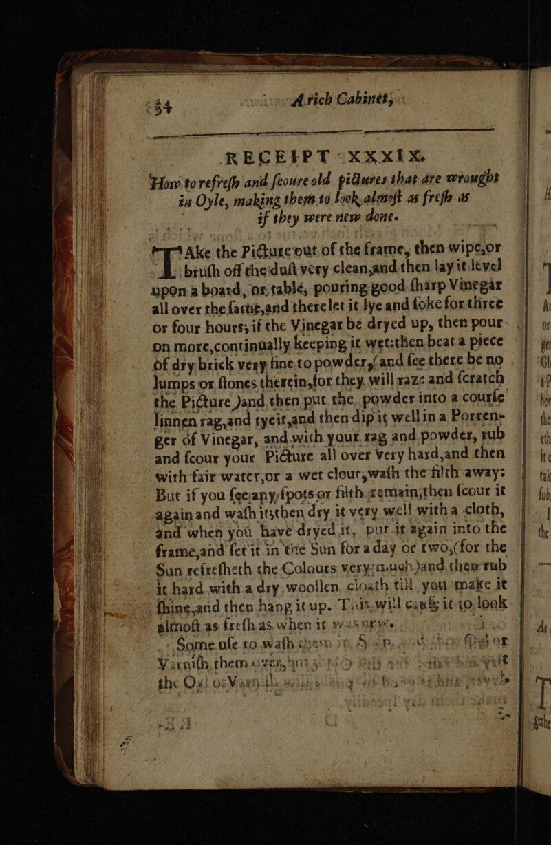 — pet nig Ms anarieaon.atn. Avich Cabinet; «: RECEIPT xXxXxIx How to refref and feoure old. piures that are wrought in Oyle, making them to look, alemoft as frefh as if shey were new done. T Ake the PiGiure out of the frame, then wipe,or f. bruth off theduft very clean,and then lay ie level ypor.a board, or.tablé, pouring good fharp Vinegar all over the fame,and therelet it lye and foke for three on more,continually keeping it wet:then beat.a piece of dry brick very tine to powder,(and (ce there be no Jumps or ftones therein,tor they, will raze and {cratch the Picture Jand,then put the. powder into a courte’ linnen rag,and tyeit,and then dip 1¢ wellin a Porren- ger of Vinegar, and with your.rag and powder, rub and {cour your Picture all over Very hasd,and then with fair water,or a wet clout,wath the filth away: But if you {ce;anyfpots.or filth eemain,then fcour it again and wath itsthen dry it very well witha cloth, and when you have dryed it, pur it again into the frame and fer it in tie Sun fora day or two,(for the Sun refrefheth the Colours very miuen Jand them-rub it hard. with a dry, woollen cloath ti, you make it fhine.and then hang it up. Tiis.will cage it to look - Some. ule co wath chem oF Socp, anti shes Meyer Varoilh them over, ant 4 hi 2p ely meee ST a hak the Ox! orVeawntle MAbs y Ce Wis 2 OS ERNE SVYE