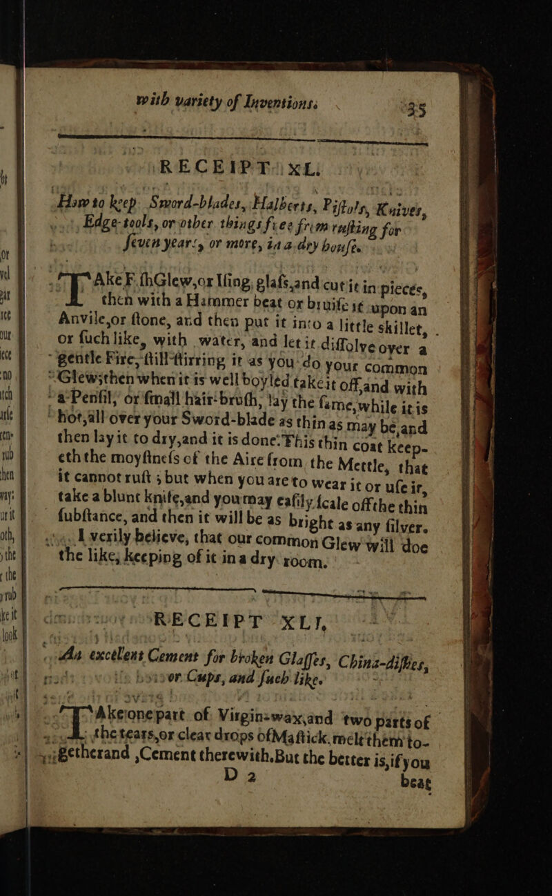 ‘Haw to beep | Sword-blades, Halbeets, P iftols, K aiver, Edge- tools, or other things free frim rufting for par Seven years, or more, ia a.dry bowler iS ba CP AEF Glew Ifing; glafs,andcurit in pieces, SS a ara ane < BN Foe anh, SDI oo gaan eee EPCRA Te == : Sy at El chen with a Hammer beat or bruite i¢ uponan =| ie | Anvile,or ftone, and then put it into a little skillet, . Mt} or fuchlike, with water, and let it diffalyeover a tt gentle Fire, fill tirring it as you do your common 0 UGlewsthen whenit is well boyled takeit off,and with 0) a*Penfily’ or mall hait‘broth, lay the fame, while itis it | Hot,all over your Sword-blade as thinas may be,and t+) then lay it to dry,and it is done: Fhis thin coae keep- Ww} — ethehe moyftnefs of the Aire from. the Mettle, that ia} it cannot ruft 5 but when you areto Wear it or ufeir, ny) = take a blune knite,and yourmay eafily {cale offthe thin unit fubftance, and then it will be as bright as any filver. ib | ose. LU verily believe, that our common Glew will doe tit} > the like; Keeping of it inadry room.) ‘the : ym fe et imu oy SORE CE RPT 1a Diy Pai look i i : | | ha excelent Cement for broken Glaffes, China-difies, tT) aaeee is bysoon Cups, and fuch like. , oe a A bronepact of Virginzewax,and two partsof oy the tears, or clear drops ofMaftick, meltthern to- 4i8etherand ,Cement therewith.But the better is,ifyou