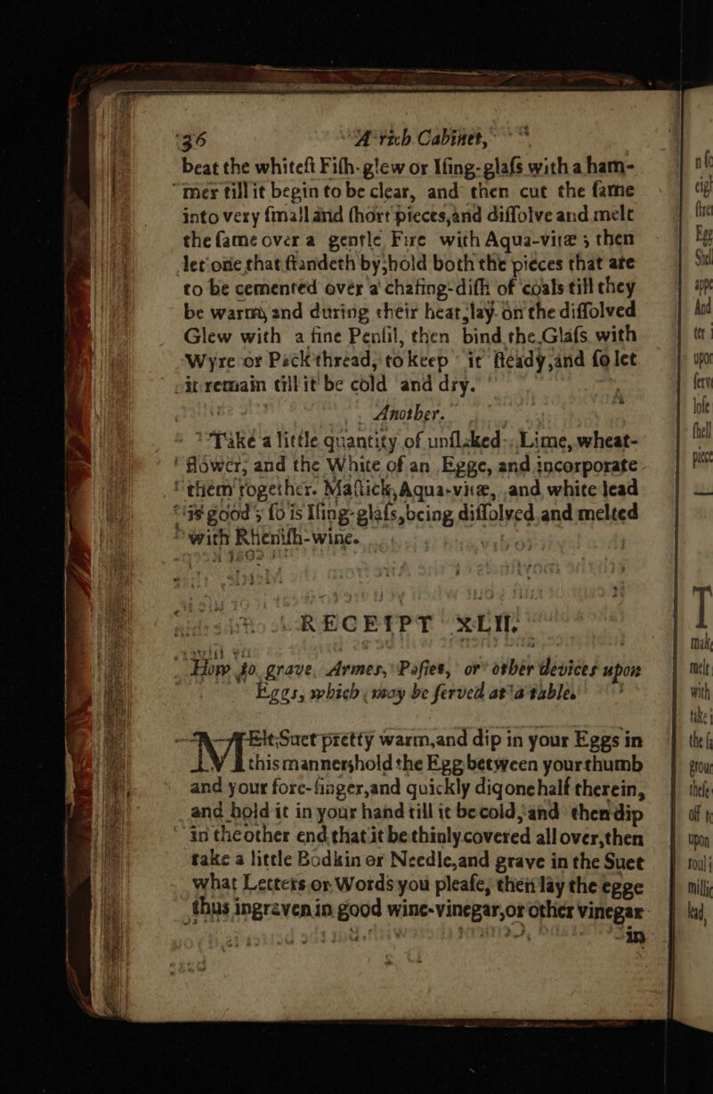 beat the whitefi Fith- g!ew or Ifing-glafs with a ham- into very {ma!land fhort pieces,and diffolve and mele thefameovera gentle Fire with Aqua-vire 3 then let one that.ftandeth byjhold both the pieces that are to be cemented over a chating-difh of coals till chey be warm and during their heat,lay- on the diffolved Glew with a fine Penlil, then bind the Glafs with Wyre or Peck'thread, tokeep ‘it fteady,and fo let ~ pelhe 4 . Another. | : T*Pake’a little quantity of unflsked-,, Lime, wheat- ‘Hower; and the White of an Egge, and incorporate “them together. Mallick, Aqua-viie, and white lead 4 oF , “a Pam “with Rhenifh-wine. RECE(PT XL, pupil eo ; oie ; How 40. grave, Armes,’ Pofies, or’ otber devices upon | Eggs, which, may be ferved ata table , 1 bein pretty warm,and dip in your Eggs in V Ethismannershold the Egg between yourthumb and your fore-finger,and quickly diqonehalf therein, and hold it in your hand till ic be cold, and thendip in theother end.that it be thinly covered all over,then take a little Bodkin er Needle,and grave in the Suet what Letters or Words you pleafe, thei lay the egge thus ingraven in good wine-vinegar,or other vinegar
