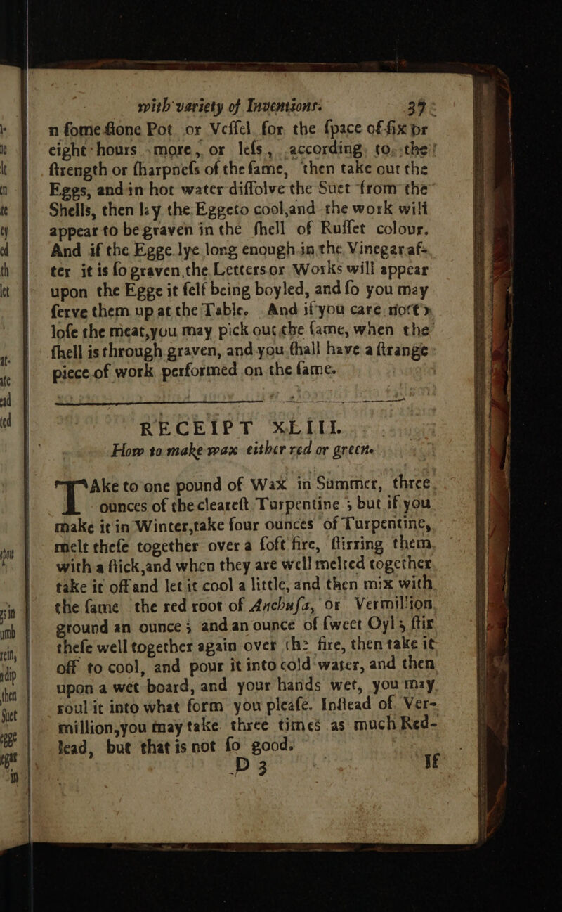n fome fione Pot or Veffel. for the {pace of fix pr eight hours .more, or Icfs, according, (o.:the’! ftrength or fharpnefs of thefame, then take out the Eggs, andin hot water diffolve the Suet from the Shells, then lay the Eggeto cool,and the work wilt appear to be graven inthe fhell of Ruffet colour. And if the Egge lye long enough.in the Vinegarafs ter it is fo graven,the Lettersor Works will appear upon the Egge it felf being boyled, and fo you may ferve them upatthe Table. And ifyou care mort’y lofe the meat,you may pick ouc¢be fame, when the’ fhell is through graven, and-you fhall have a ftrange » piece.of work performed on the fame. How to make wax either red or greche Ake to’one pound of Wax in Summer, three ounces of the cleareft. Turpentine 5 but if you. make it in Winter,take four ounces of Turpentine, melt thefe together over a foft fire, firring them, with a ftick,and when they are well melred together take it offand let it cool a little, and then mix with the fame the red root of Anchafa, or Vermillion ground an ounce; and.an ounce of {weet Oyl; ftir thefe well together again over th? fire, then take it off to cool, and pour it into cold-water, and then upon a wet board, and your hands wet, you may roul it into what form you pleafe. Inflead of. Ver- million,you may take. three times as much Red- fead, but thatis not fo good. D 3 | If