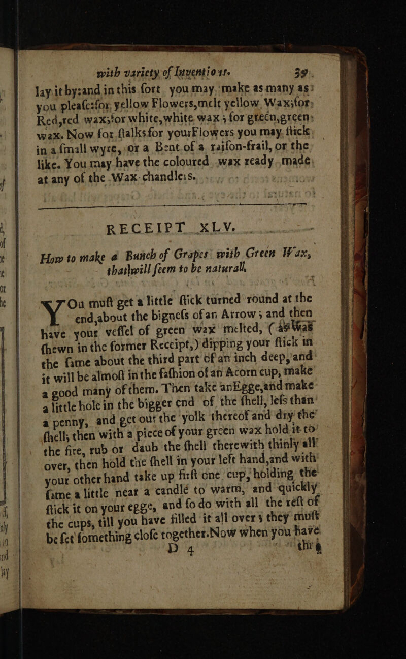 lay.it by:and in this fort. you may. ‘make as many as) you pleafesfor, yellow Flowers,mclt yellow, Wax;for, Red,red wax;tor white, white. wax 4 for gtecn,green) wax» Now for flalksfor yourFiowers you may, fircls in a {mall wyze, or a Bent.of a raifon-frail, or the like. You msy have the coloured. .wax ready made at any of the .Wax.chandleis. RECEIPT XLV. How to make @ Bunch of Grapes: with Green Wax, shatlwill feem to be natural end,about the bignels ofan Arrow 5 and then Have your veffel of green wax melted, ( asi ae (hewn in the former Receipt,) dipping your flick in the {ame about the third part ofan inch deep, and *¢ will be almoft in the fafhion of an Acorn cup, make a good many of them. Then take anEgge,ziid make alittle hole in the bigger end of the fhell, lefs than a penny, and get out the yolk thereof and ‘diy’ the’ (hell; then with a piece of your grcen wax hold it to- the fire, rub or daub the thell cherewith thinly all! over, then hold the fhell in your left hand and with your other hand take up firft one cup, holding the’ (ame alittle near a candle to warm, and quickly flick it on your egge, and fo do with all the reft of the cups, till you have filled it all overs they mutt be fet fomething clofe together. Now when you have Dp P ¢hi y