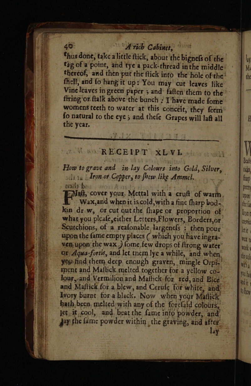“hus done, take alittle ftick, about the bignefs of the tag of a point, and tye a pack-thread inthe middle fell, and fo hang it up: You may cut leaves like Vine leaves in green paper 3 and’ fatten them to the firing ‘or. ftalk above ‘the bunch ; T'havé made fome womens teeth to water at this conceit, they feem fo natural to the eye 5 and thefe Grapes will la@t all the year, RECEIPT xbLvi Ji ag | Lron.or Copper, to fher like Ammel, mor bi Wax,and whenit iscold,with a fine fharp bod- kin dr.w, oOrcut outthe fhape or proportion of | what you pleafe,cicher Letters,Flowers, Borders,or Scutchions, of a reafonable largenels ; then pour upon the fame empty places ( which you have ingra- ven, upon’ the wax .) fome. few drops of firong water’ Or Aqua-fortis, and let tnem lye a while, and. when. yorfind them deep cnough graven, mingle Ozpi-' ment and Maftick. melted together fora yellow co- Jour,-and Vermilion.and Maftick. fox red, and Bice and Maftick for.a blew, and Cerufe for white, and: Ivory burnt fora black. Now when your Mafick hath been, melted;with any ofthe forefaid colours, jet..it coo], and, beat the fame into powder, and y the fame powder within. the graving, and after