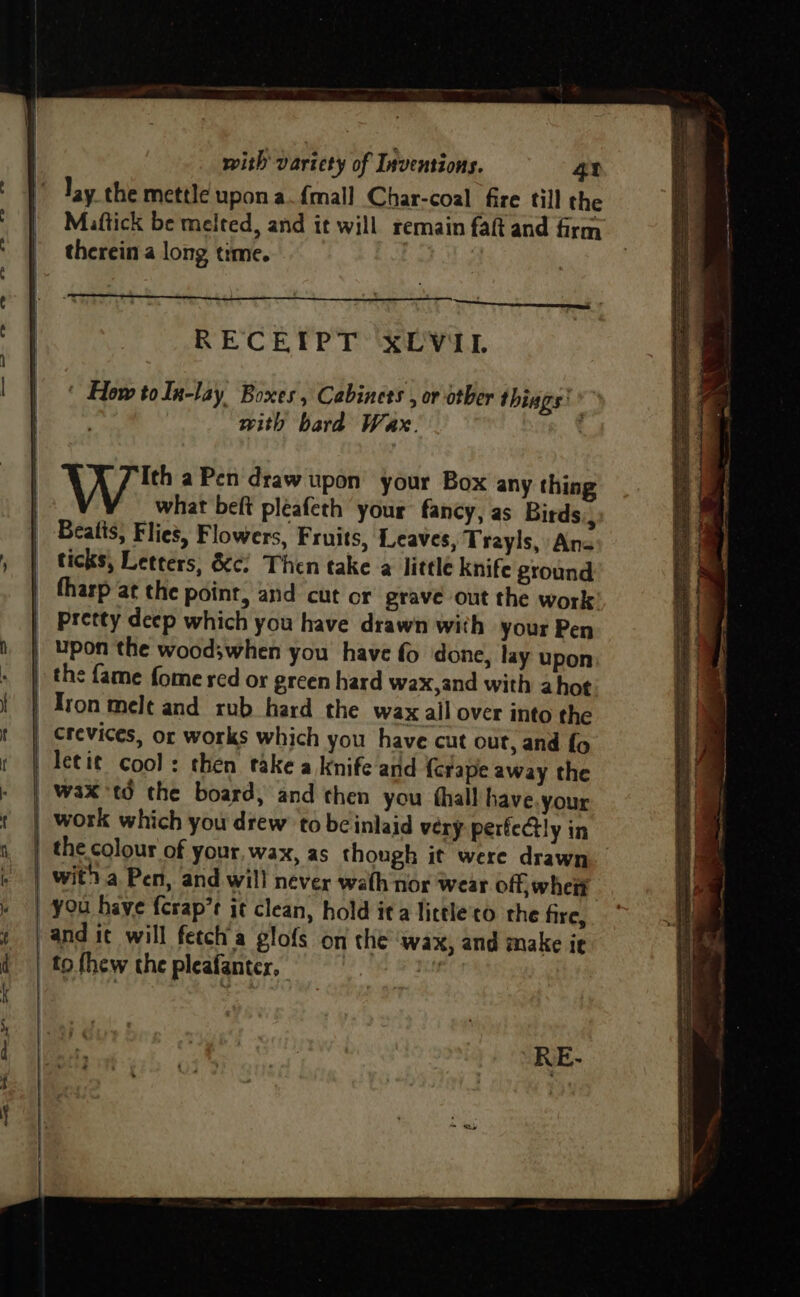 5 a awe’ RCE cea —— ~—t with variety of Inventions. 42 lay the mettle upon a.{mall Char-coal fire till the Maftick be melted, and it will remain faft and frm therein a long time. RECEIPT xLVil ‘ How toln-lay Boxes, Cabinets , or other things: with bard Wax. Ww a Pen draw upon your Box any thing what beft pleafeth your fancy, as Birds ; Bealis, Flies, Flowers, Fruits, Leaves, Trayls, An- ticks, Letters, &amp;¢¢ Then take a little knife ground fharp at the point, and cut or grave out the work Pretty deep which you have drawn with your Pen oe A