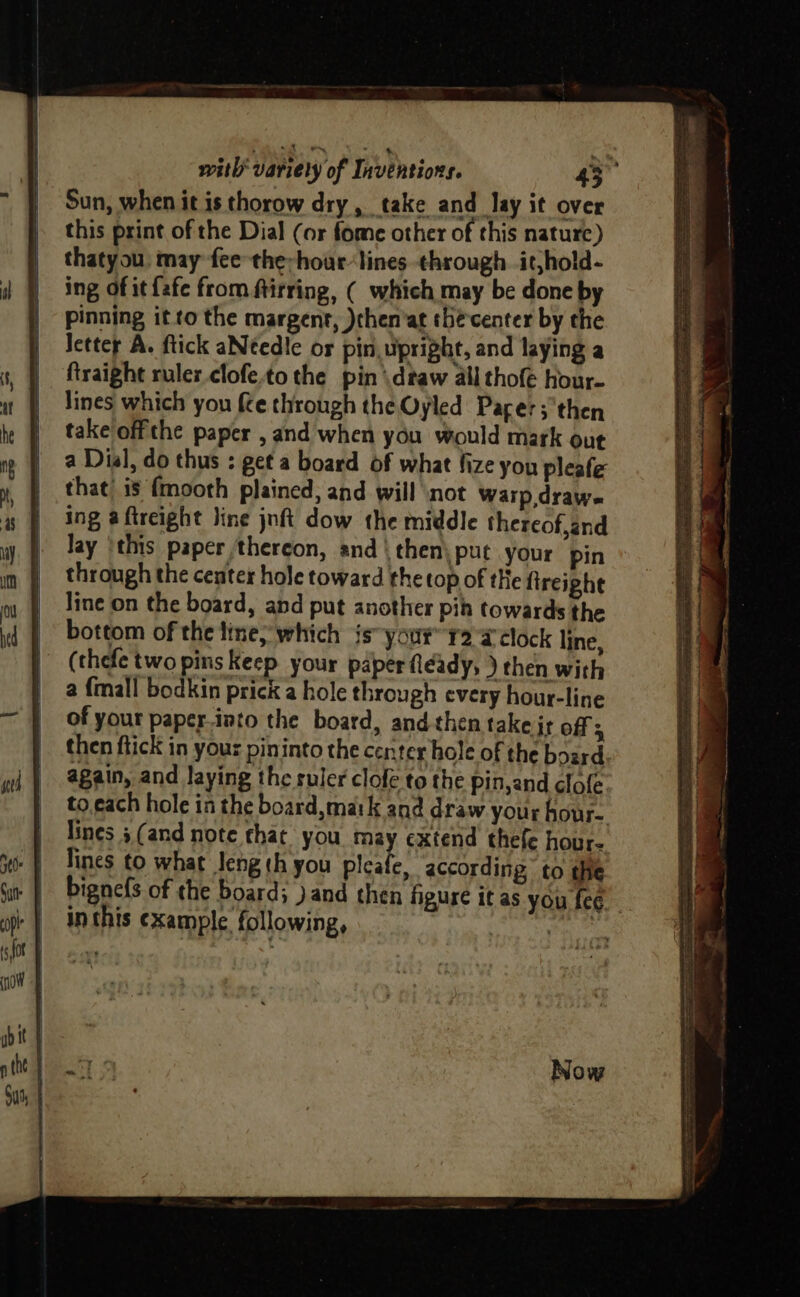 Sun, when it is thorow dry, take and lay it over this print of the Dial (or fome other of this nature ) thatyou. may fee the-hour-lines through. it,hold- ing of it fafe from ftirring, ( which may be done by pinning it to the margent, )chen’at thé center by the Jetter A. ftick aNtedle or pin upright, and laying a ftraight ruler clofe.to the pin \dtaw all thofe hour- lines which you fce through the Oyled Pacer; then take offthe paper , and when you would mark out a Dial, do thus : get a board of what fize you pleafe that’ is {mooth plained, and will ‘not Warp,drawe ing a ftreight Jine jnft dow the middle thereof,and lay ‘this paper thereon, and | then) put your pin through the center hole toward the top of tHe fireighe line on the board, and put another pin towards the bottom of the line; which is your’ r2 @tlock line, (thefe two pins Keep your paper fleady, ) then with a {mall bodkin prick a hole through every hour-line of your paper-into the board, and-then take jt off z then ftick in your pininto the center hole of the board again, and laying the ruler clofe to the pinjand clofe to.each hole in the board, matk and draw your hour. lines 5 (and note that you may extend thefe hour- lines to what Jeng th you pleafe, according to the bignefs of the board; )and then figure it as you fee inthis example following, Subnet sg