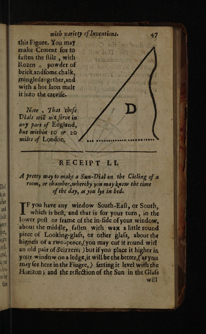 this Figure. You may make Cement for to fatten the flile , with Rozen , powder of brick andfome chalk, mingledtogether,and with a hot Iron mele it into the crevife. Note , That ‘shefe Dials will net ferve in any part of England, bur within 10 or. 20 | : miles of London, f wae wendaurecescaiaseean inane RECEIPT Lf. A pretty way to make a Sun-Dial on the Cieling of a room, or chamber,whereby you may know the time of the day, as you lye in bed. F you have any window South-Eaft, or South, which is beft, and that is for your turn, in the lower poft. or frame of the in-fide of your window, piece of _Looking-glafs, or other glafs, about the bignels of a ¢wo-perice,(you may cut it round witt an old pair of Scizzers; ) butif you place it higher in your window ona ledge, it will be the better,(asyou muy fee here in the Fiugre, ) fetting ic level with the Fiosizon; and the reflection of the Sun in the . wil