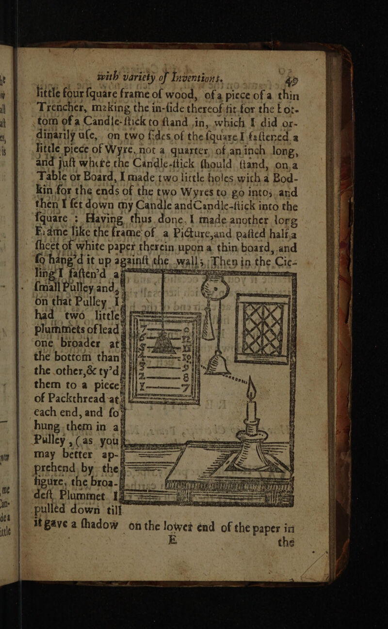 hietle four fquare frame of wood, ofa piece of a thin Trencher, meking the in-fide thereof fit.for the Eor- tom of a Candle-ftick to ftand ,in, which I did or- dinarily ule, on two fides of the fquareI faltered a Hitele piece of Wyre, not a quarter, ofan inch Jong, and juft where the Candle-ttick fhould ftand, on,a Table or Board, I made two little holes witha Bod- Kin for the ends of the two Wyres to go into; and then I fet down my Candle andCendle-ttick into the {quare.: Having thus. done, f made another org Fi ame like the frame'of a PiGurc,and pafted half,a {heet of white paper thercin upon a thin board, and fo hang’d it up againgt the wall3,;/Then in the Cie- lin 21 faft en? d ai ER RT Ee Na eed retreats (mall Pulley and, HES on that Pulley 13 4 had two _ little) f= A plummets of lead 3} &amp; one broader ata} the bottom than§} the .other,&amp; ty’di them to.a pieced || of Packthread ati == each end, and fo¥ hung. them in af Pulley, (as. yout... may better ap-/ bs prehend by thea === fy BE age hds CRA Pej = deft. Plummet. 1g pulled down till at Bave a fhadow on the lowet énd of the paper in E the
