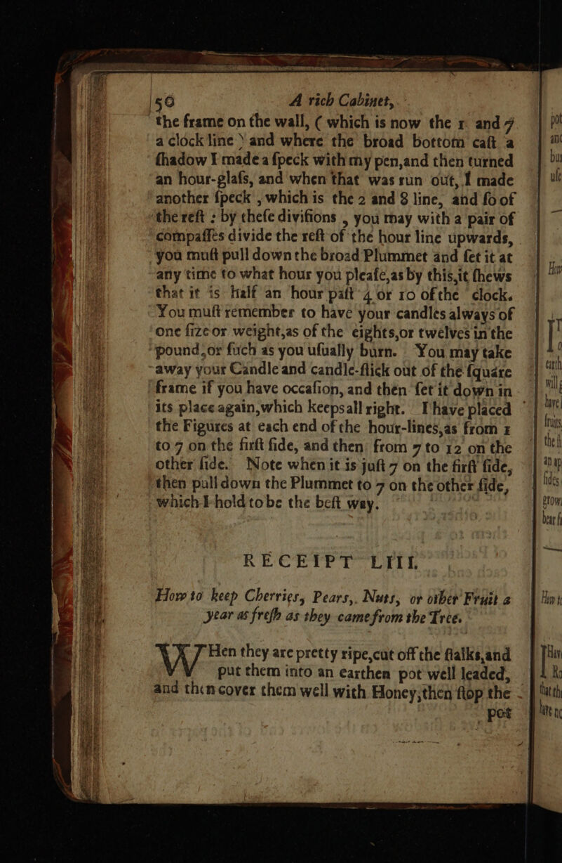 Siaseeieaaienlle teed A rich Cabinet, a clock line ’ and where the broad bottom caft ‘a fhadow I madeéa {peck with my pen,and then turned an hour-glafs, and when that was run out, I made another {peck , which is the 2 and 8 line, and fo of compaffes divide the reft of the hour line upwards, | you muft pull down the broad Plummet and fet it at any time to what hour you pleafe,as by this,it fhews that it is Half an hour paft’4 or 10 ofthe clock. You muft remember to have your candles always of one fizeor weight,as of the eights,or twelves in the pound.or fuch as you ufually burn. You may take frame if you have occafion, and then fet it down in the Figures at each end of che hour-lines,as from to.7 on the firfi fide, and then’ from 7 to 12 on the other fide. Note when it is juft 7 on the firft fide, | then pulldown the Plummet to 7 on the other fide, — which hold tobe the beft way. : RECEIPT LEI How to keep Cherries, Pears,, Nuts, ov other’ Fruit a year as frefh as they camefrom the Tree. WV 7 Hen they are pretty ripe,cut off the fialks,and put them into an earthen pot well leaded, and thencover them well with Honey;then flop the — _ pot