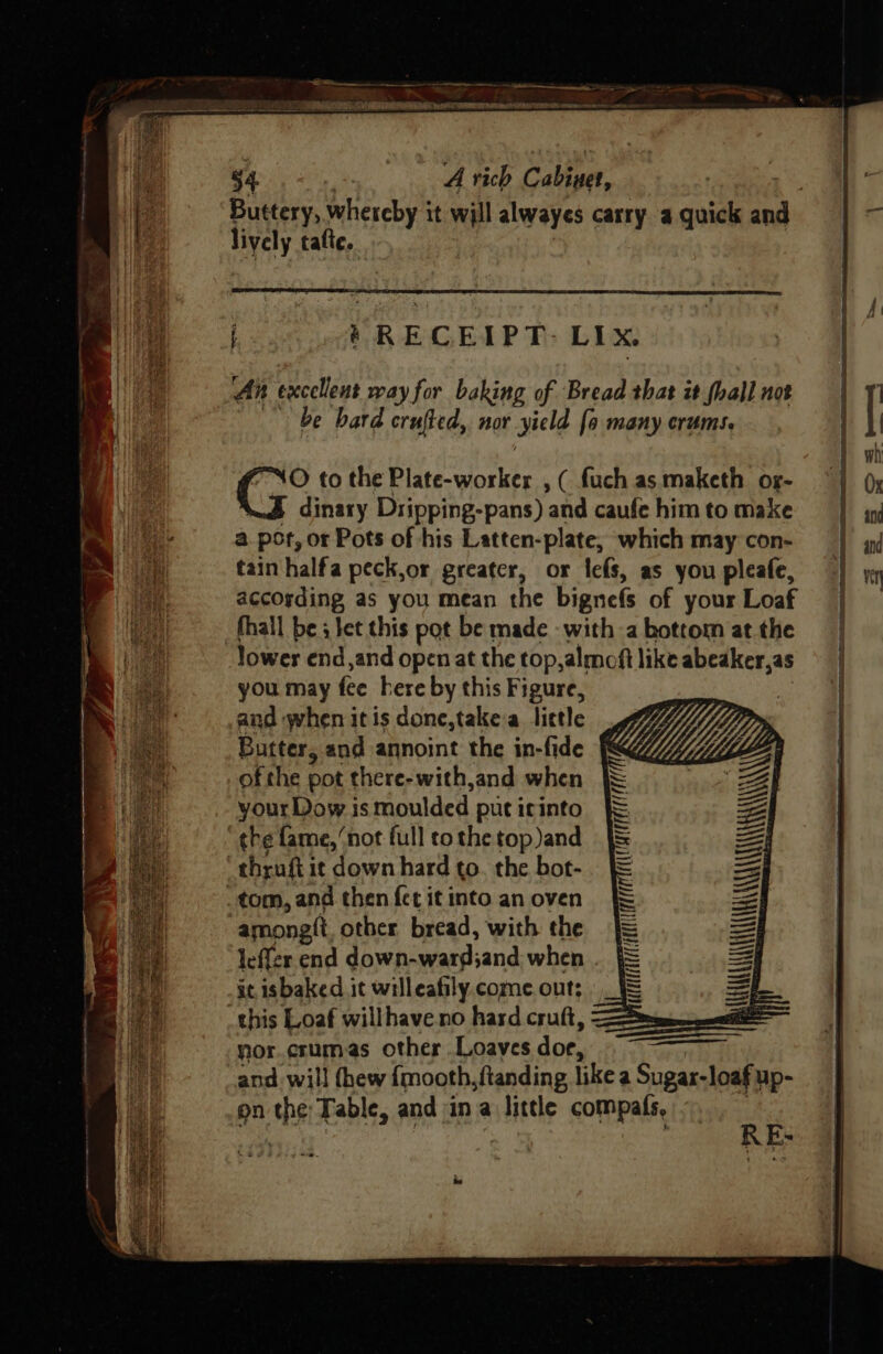 By tafte. An excellent way for baking of Bread that it fhall not | be bard crufted, nor Jield [a many erums. O to the Plate-worker , ( fuch as maketh og- dinary Dripping-pans) and caufe him to make a por, or Pots of his Latten-plate, which may con- tain halfa peck,or greater, or lefs, as you pleafe, according as you mean the bigne(s of your Loaf fhall be ; set this pot be made -with a bottom at the lower end,and openat the top,almoft like abeaker,as you may fee here by this Figure, and when itis done,take a little Butter, and annoint the in-fide of the pot there-with,and when your Dow is moulded put icinto ‘the fame, ‘not full to the top and ‘thrufti it down hard to. the bot- tom, and then fet it into an oven amongtt other bread, with the leffer end down-ward;and when it isbaked it willeafily come out; this Loaf willhave.no hard cruft, nor. crum.as other Loaves doe, RE A