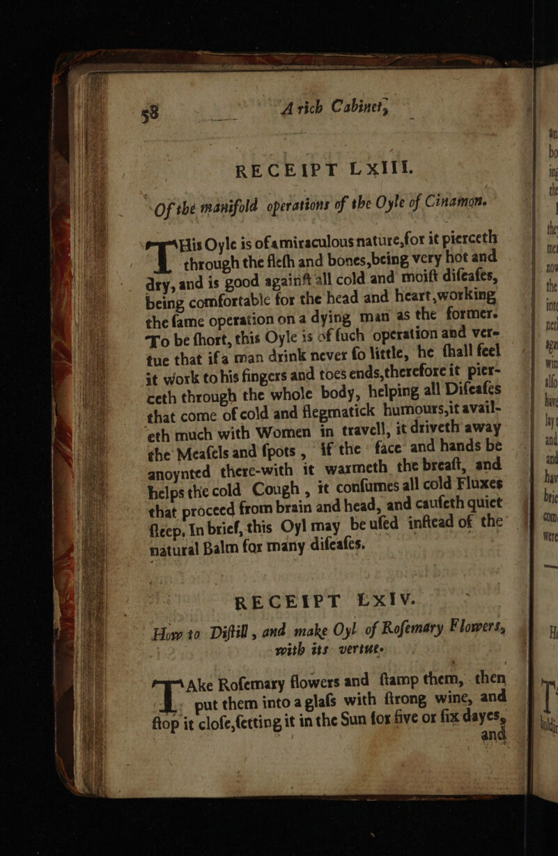 tm : an pl I ee RECEIPT LxXIIl. | ‘ He Of the manifold operations of the Oyle of Cinamon. | : | i His Oyle is ofamiraculous nature,for it pierceth 4 ui he | through the fleth and bones, being very hot and ha / -_ dry, and is good againf all cold and moift difeafes, nO being comfortable for the head and heart working | the 1 ee the fame operation ona dying man as the former. ym fe To be hort, this Oyle 3s of fuch operation and vere pit oo tue that ifa man drink never fo little, he fhall feel 1% Hae it work to his fingexs and toesends,thereforeit pier- min ea ceth through the whole body, helping all Difeafes = | ) Bee that come of cold and flepmatick humours, it avail- | bi Et eth much with Women itn travel), it driveth away yl td che Mea(els and {pots if the : face and hands be | a anoynted there-with it waxmeth the breaft, and and Be helps the cold Cough , it confumes all cold Fluxes | . (ae that proceed from brain and head, and caufeth quiet brie | es flecp, In brief, this Oy! may be ufed inftead of the on a natural Balm for many difeafes. ick 9 wer RECEIPT EXIV. How to Diftill, and. make Oyl of Rofemary Flowers, ' with its vertuee i Ake Rofemary flowers and fiamp them, then put them into a glafs with ftrong wine, and fiop it clofe,{etting it in the Sun for five or fix dayes, : and