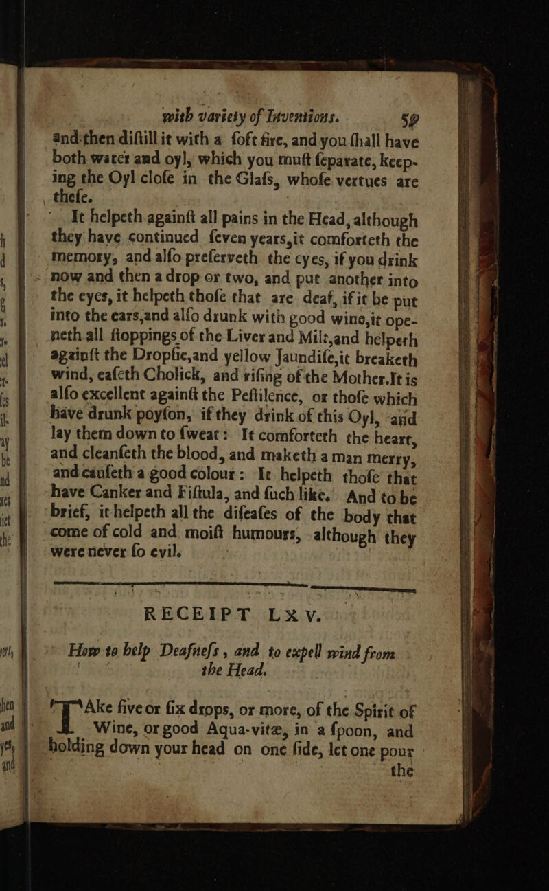 and-then diftillie with a fofe fire, and you hall have both watcr and oy}, which you muft feparate, keep- ing the Oyl clofe in the Glafs, whofe vertues are thefe. — : It helpeth againft all pains in the Head, although they have continued {even years,it comforteth the memory, and alfo preferveth the eyes, if you drink the eyes, it helpeth thofe that are deaf, if it be put into the ears,and alfo drunk with good wino,it ope- neth all floppings of the Liver and Milt,and helpeth againft the Dropfie,and yellow Jaundife,it breaketh wind, eafeth Cholick, and rifing of the Mother. It is alfo excellent againfi the Peftilence, of thofe which have drunk poyfon, ifthey drink of this Oyl, and lay them down to {weat: It comforteth the heart, and cleanfeth the blood, and maketh a man merry, and caufeth a good colour: Ie helpeth thofe that have Canker and Fiftula, and fach like, And to be brief, ithelpech all the difeafes of the body that come of cold and: moift humours, although they were never fo evil. | RECEIPT LXV. How to help Deafuefs , and to expel wind from the Head.