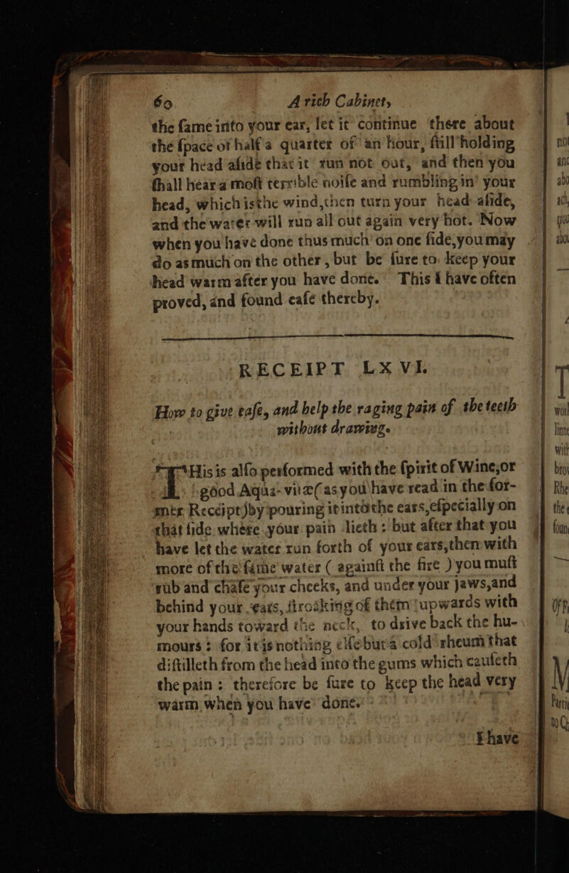 4 ae AINA Par nti o)0 tea A rich Cabinet, thic fame irito your ear, let it continue ‘there about the fpace of half'a quarter of an Hour, ftill’holding your head afide thacit tun not 6ut, and then you fhall hear a moft terrible noife and rumbling in’ your head, whichisthe wind,tnen turn your head-afide, and the water will run ail out again very hot. Now when you have done thus much’ on one fide,you may do asmitich on the other, but be fure to. Keep your head warm after you have done. This 4 have often proved, and found café thereby. RECEIPT LX VI. How to give eafe, and help the raging pain of the tecib . without drawing. ir His is alfo performed with the (pirit of Wine;or IL. good Agus-vite(asyou\have read in the for- sex Recdipt)by pouring itintothe ears, efpecially on that fide. whese your pain licth : but after that you have let the water run forth of your ears,then with more of theféme water ( againft the fire )' you muft sub and chafe your cheeks, and under your jaws,and behind your -¢ats, {trotking of them jupwards with your hands toward the ncck, to dsive back the hu- mours : for itisnothing efebura cold'rheum that diftilleth from the head inco the gums which caulech the pain: therefore be fare to keep the head very warm, when you have’ done. ae i have