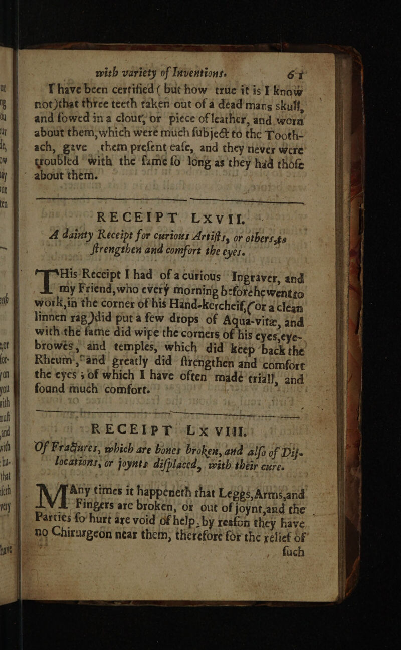 Ihave been certified ( but how true it is I Know not )that three teeth taken out of a dead mang skull, and fowed ina clout; or piece of leather, and worn about them, which were much fubje&amp; to the Tooth- ach, gave them prefent cafe, and they never were troubled ‘with the fame fo long as ‘they had thofe about them. His’Receipt Thad of a curious Ingtraver, and “Pay Friend, who every morning beforchewentso work,in the corner of his Hand-kercheif,¢ Ora clean linnen rag )did put a few drops of Aqgua-vitz, and with the fame did wipe the corners of his cyes,cye~ browés, and temples, which did keep ‘back the Rheum’,°and greatly did ftrengthen and ‘comfore the eyes 5 of which I have often madé trial!, and foand much comfort. RECEIPT LOxvuk Of Fragures, which are bones broken, arta alfa of Di- locatzons, or joynts difplaced, with their cure. ee te eee Parti¢s fo hurt are void of help. by resfon they have no Chirurgeon near them, therefore for the relief OF 4 | fuch eave? Syn nigh ar USNS aoe eee ere SRT — a <