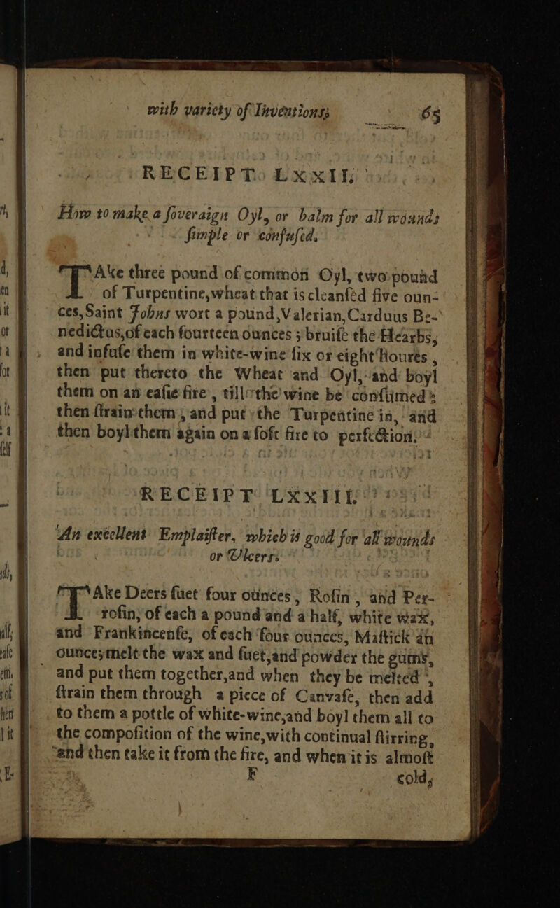 RECEP Tso LXxiki Firm 10 make.a foveraign Oyl, or balm for all wounds Simple or confufed. fi apes three pound of comimon Oyl, two pound of Turpentine,wheat that is cleanféd five oun- ces,Saint Fobns wort a pound, Valerian, Carduus Be- nedictus,of each fourteen ounces 3’ bruife the Hearbs, and infufe them in white-wine fix or cight'Hourts , then put thereto the Wheat and Oyl,-and’ boyl them on an eafie fire’, tillthe wine be confiimed * then ftrainsthem , and put the Turpentine in, and then boylthem again on afoft fire to perfe@ion. RECEIPT LXxIIt “Ake Deers fuet four ounces, Rofin , and Per- rofin, of cach a pound and a half, white wax, and Frankincenfe, of esch ‘four ounces, Maftick 2h ounceymelt the wax and fuct,and powder the gumis, - and put them together,and when they be melted firain them through a piece of Canvafe, then add to them a pottle of white-wine,and boy] them all to the compofition of the wine, with continual ftirring, “and then take it from the fire, and whemitis almof F cold,