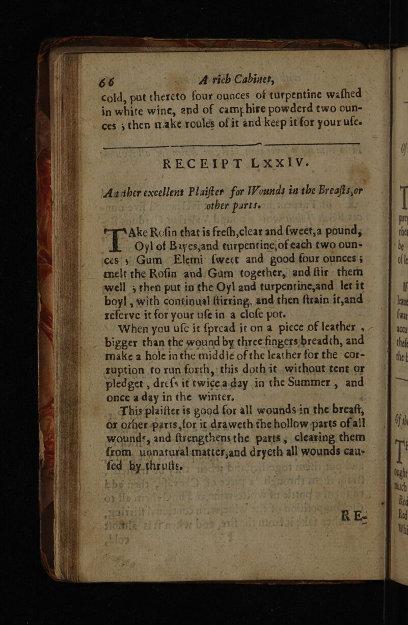 cold, put thereto four ounces of turpentine wafhed in white wine, and of camphire powderd two oun- ces ; then make roules of it and keep itfor your ufe. RECEIPT LxXxIV. Aarber excellent Plaifter for Wounds in the Breafts,or other parts. referve it for your ufe in a clefe pot. When you uf it fpread it on a picce of leather , bigger than the wound by three fingers breadth, and make a hole inthe middie of the leather for the cor- ruption fo run forth, this doth it without tent or pledget , dre{s i¢ twice.a.day in the Summer , and once aday inthe winter. , This plaifter is good for all wounds in the breaft, or oxher-parts,for it draweth the hollow parts of all wounds, and ftsengthensthe parts, clearing them from, unnatural:matterjand dryeth all wounds cau- fed by. thrutis.