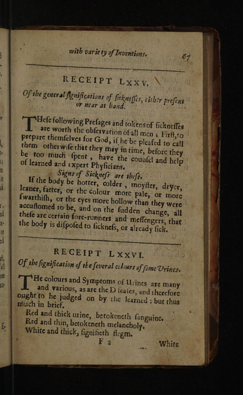 RECEIPT Lxyxy,. Of she general fignifications of fickne fies, cishey prefent oY Hear at hand. © Hefe following Prefages and tokensof fickneffes _ 4¥e worth the obfervation ofall men > Firft,to Prepare themfelves for God, if he'be pleafed to call them otherwife chat they may in time, before they be too’much {pent , have the counfel and help of learned and expert Phyficians, Signs of Sickneft are thefe. If the body be hotter, colder , moyfter, dryer, » leaner, fatter, or the Colour more pale, or more accuftomed tobe, and on the fudden change, all thefe are certain fore-runneys and meffengers, that the body is difpofed to ficknefs, or already fick, RAG RECEIPT Lxxvt Of the fignification of the Several colours of Some Vrines. He colours and Symptoms of Usines are many and various, as are the D icales, and chercfore | Onghtto he judged on by the learned : but thus | much in brief, Red and thick urine, betokeneth fanguine. Red and thin, betokeneth melancholy, White and thick, fignifieth flegm, : F 2 _ White ee ee a ee eee SS seers OS ET ; Dohe E ea tobe Sea ea SS ary :