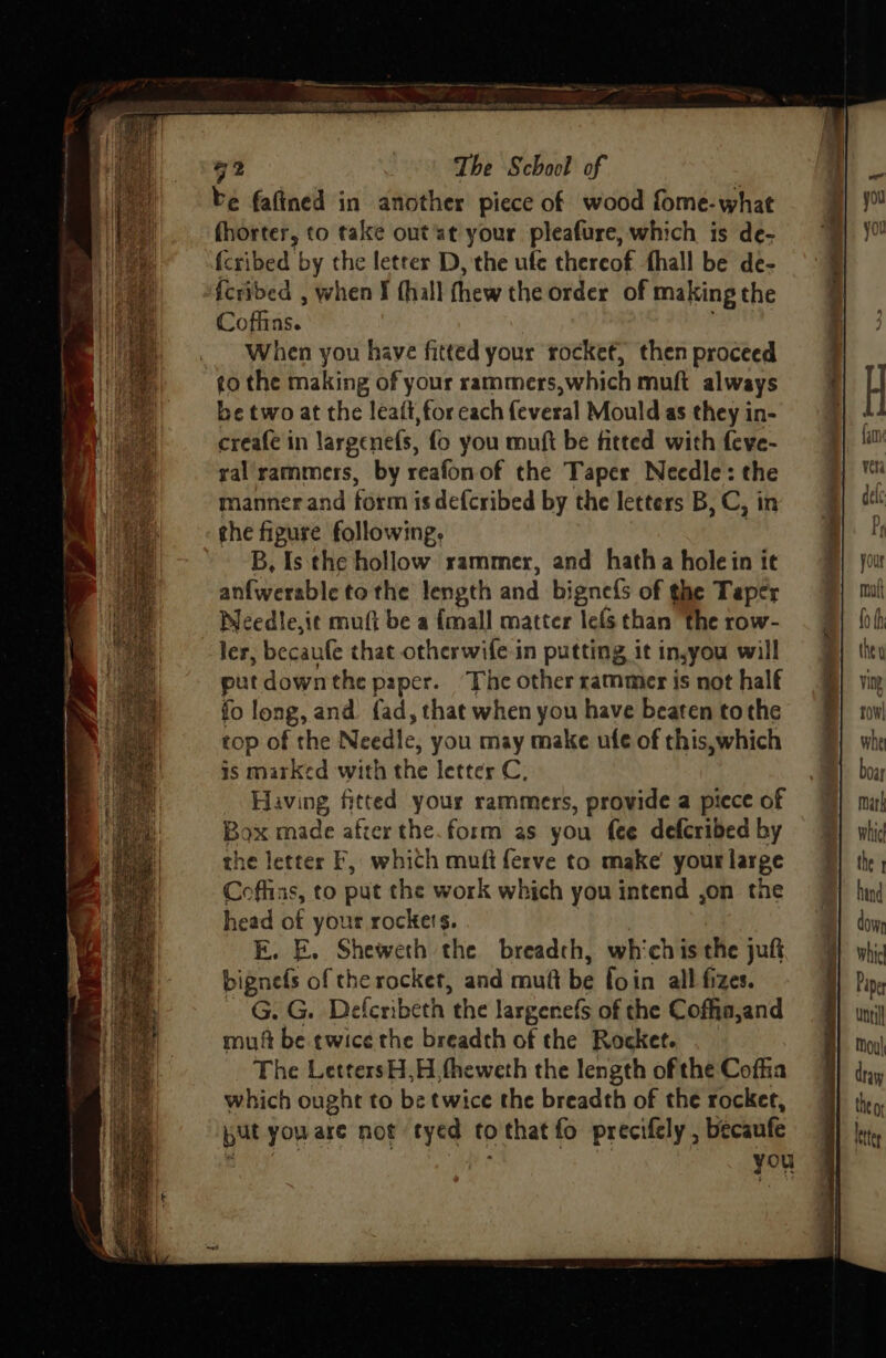 52 The School of be fafined in another piece of wood fome-what fhorter, to take out'at your pleafure, which is de- fcribed by the leteer D, the ufe thereof fhall be de- fcribed , when Ff fhall thew the order of making the Coffins. When you have fitted your rocket, then proceed to the making of your rammers,which muft always be two at the leaft, for each {everal Mould as they in- creafe in largenefs, fo you muft be fitted with feve- ral'rammers, by reafonof the Taper Needle: the manner and form is defcribed by the letters B, C, in che figure following, B, Is the hollow rammer, and hatha hole in it anfwerable to the length and bignefs of the Taper Weedle,i¢c mutt be a {mall matter lefs than the row- ler, becaufe that otherwife in putting it in,you will putdownthe paper. ‘The other rammer is not half fo long, and. fad, that when you have beaten tothe cop of the Needle, you may make ufe of this,which is marked with the letter C, Having fitted your rammers, provide a piece of Box made afcer the.form as you fee defcribed by the letter F, which muft ferve to make your large Coffins, to put the work which you intend ,on the head of your rockers. | E. E. Sheweth the breadth, which is the juft bignefs of the rocket, and muft be foin all fizes. “G. G. Deferibeth the largenefs of the Coffia,and mut be ewice the breadth of the Rocket. The LettersH,H fheweth the length of the Coffia which ought to be twice the breadth of the rocker, put you are not tyed to that fo precifely , becaufe A you . > et “nes ag Big Le fo h they ving rowl whe boar mark whic the | hind dowr whic Pie until Mou| dray the o liter