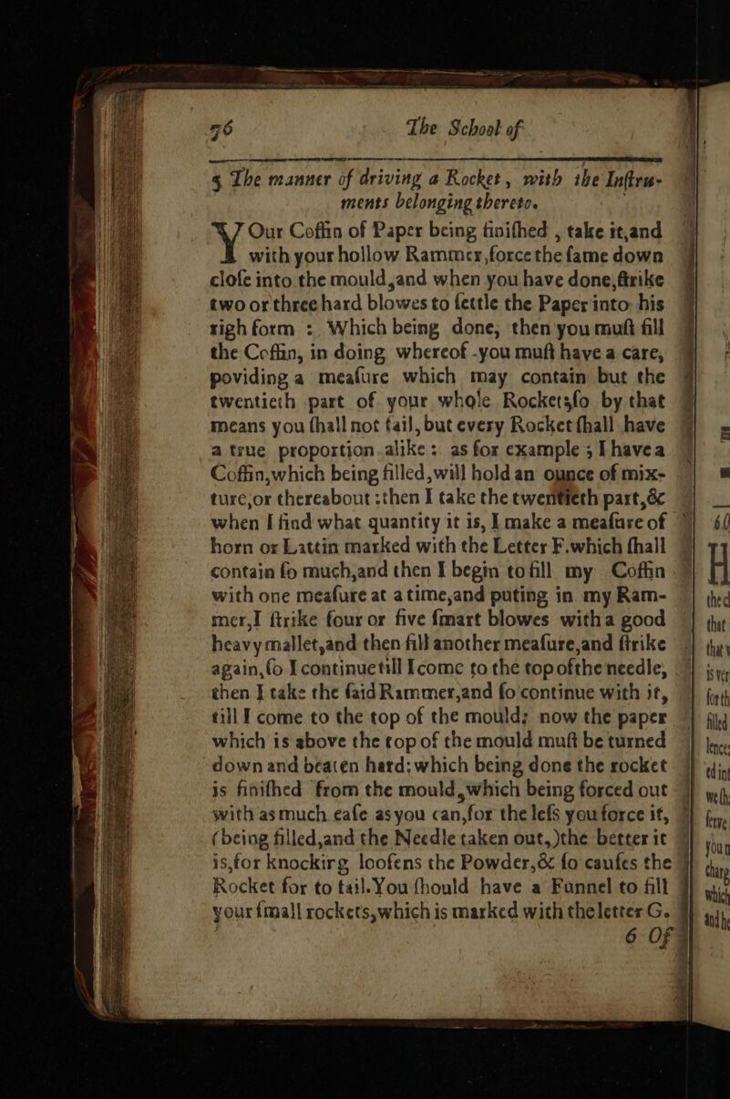 ments belonging thereto. Our Coffin of Paper being finifhed , take tt,and with your hollow Rammcer,force the fame down clofe into.the mould,and when you have done, firike two or three hard blowes to fettle the Paper into: his righ form : Which being done, then you muft fill the Cofhin, in doing whereof -you muft have a care, poviding a meafure which may contain but the twentieth part of your whole Rocketsfo by that means you (hall not fail, but every Rocket fhall have a true proportion.alike :. as for example ; [havea Coffin,which being filled, will hold an ounce of mix- ture;or thereabout :then I take the twentieth part, 8 when I find what quantity it is, [make a meafure of horn or Lattin marked with the Letter F.which hall contain fo much,and then I begin to fill my Coffin with one meafure at a time,and puting in my Ram- mer,I ftrike four or five {mart blowes witha good heavy mallet,and then fill another meafure,and firike again,fo I continuetil Icome to the top ofthe needle, then J take the faid Rammer,and fo'continue with it, till I come to the top of the mould; now the paper which is above the cop of the mould muft be turned down and beaten hard; which being done the rocket is finithed from the mould, which being forced out with as much eafe asyou can,for the lefs youforce if, (being filled,and the Needle taken out, the betterit | is,for knockirg loofens the Powder,&amp; fo caufes the | Rocket for to tail. You fhould have a Funnel to fill your {mall rockets,which is marked with theletter G. | 6 OFF