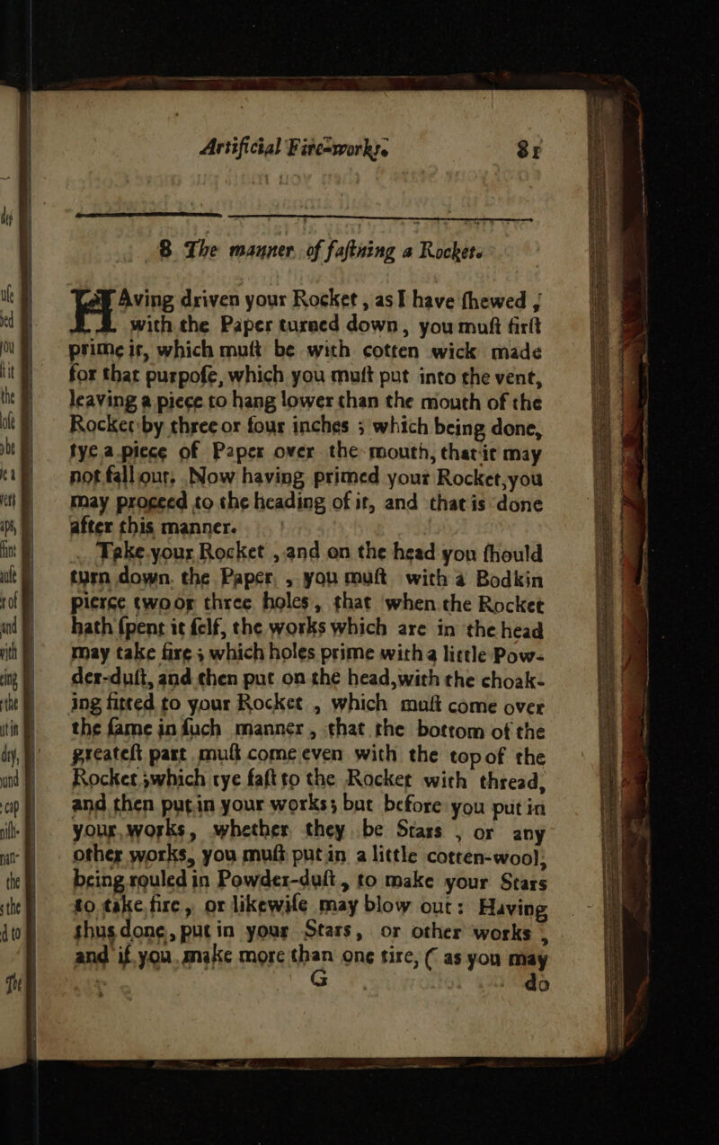See driven your Rocket , as I have thewed | with the Paper turned down, you muft firlt prime it, which mutt be with cotten wick made for that purpofe, which you muft put into the vent, leaving a piece to hang lower than the mouth of the Rocket:by three or four inches ; which being done, fye apiece of Paper over the mouth, tharic may not falliour, Now having primed your Rocket,you may proceed to the heading of it, and that is done after this manner. . Teke.your Rocket , and on the head you fhould turn down. the Paper, , you muft with a Bodkin pierce twoor three holes, that when the Rocket hath {pent it felf, the works which are in the head may take fire ; which holes prime with little Pow- der-duft, and then put on the head,with the choak- ing fitted to your Rocket , which mult come over the fame infuch manner, that the botrom of the greateft part mul come even with the topof the Rocker ;which tye faftto the Rocket with thread, and then putin your works; but before you put in your, works, whether they be Stars , or any other works, you muft putin a little cotten-wool; being rquled in Powder-duft, to make your Stars to take.tire, or likewile may blow out: Having shusdone, putin yous Stars, or other works : and if you. make more ep ong tire, ( as you may “ | si 2 f = ————— = payors > eG Re eh pA SN RAR ARTE AE DEAE CL ES ee pean en Ie Deane ere IETS TT tO TIS SAB ABBA A he wea : 5 Pennie eerean ASST he ae pattie eh eS Pe ee - Ss Ph renee pipe SS eae a ener —— — wry biter cS 28 = ane Ti SS ne : as} SOON alert dim . . » eg j : ‘2 ‘ Fi Shee nite St : _— < Bp &amp; Sy : vee, : ; 7 a +. - ~ ad ‘ - —_— - 5 - TE a, $ weet ens Sere et : et