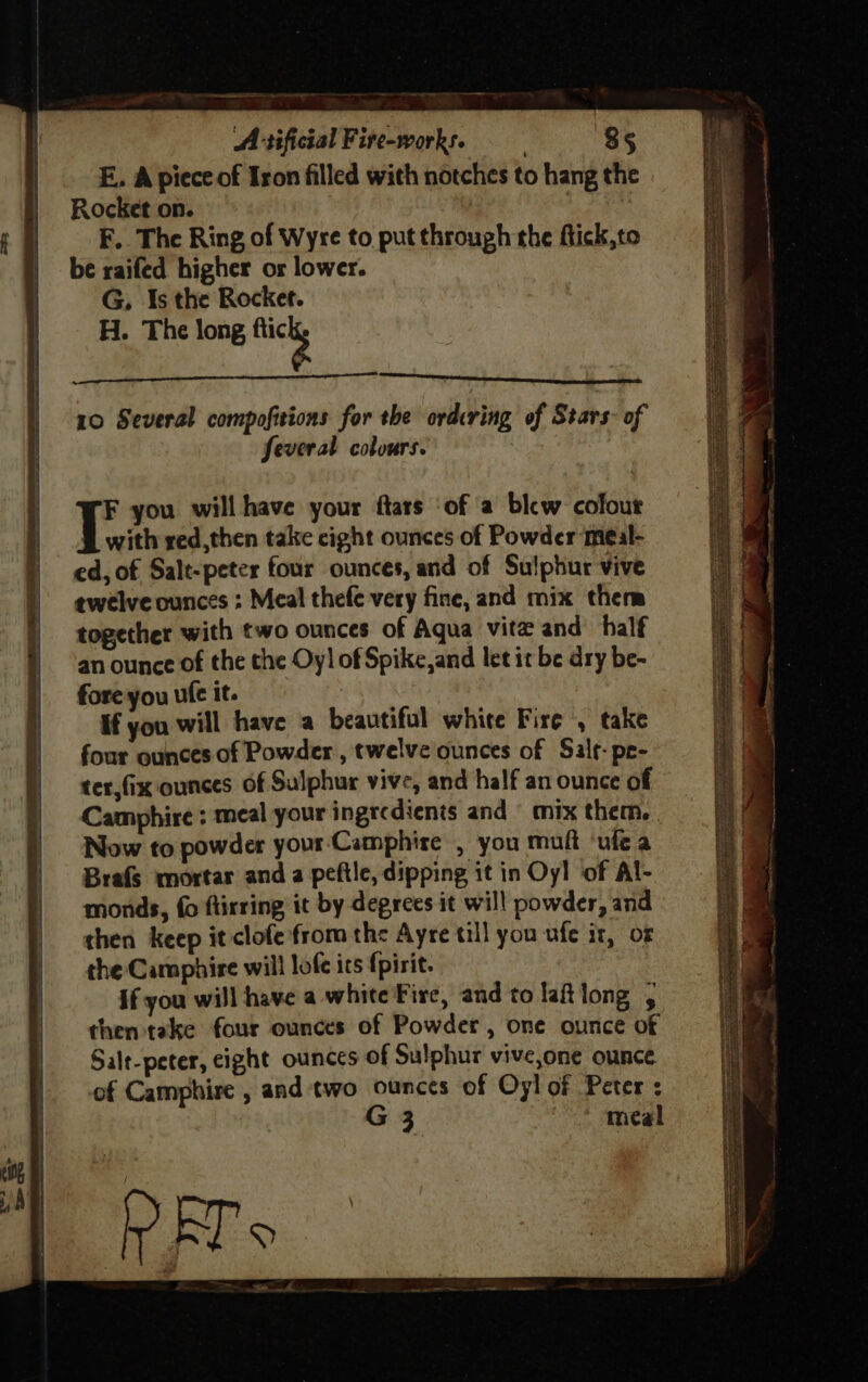 ne a — LL Reagent 10 Several compofitions for the ordering of Stars of feveral colours. F you will have your ftars ‘of a blew colour with red,then take cight ounces of Powder meal- ed, of Salt-peter four ounces, and of Sulphur vive twelve ounces : Meal thefe very fine, and mix them together with two ounces of Aqua vite and half an ounce of the the Oy] of Spike,and let it be dry be- fore you ule it. If you will have a beautiful white Fire , take four ounces of Powder , twelve ounces of Sale: pe- ter,fix ounces of Sulphur vive, and half an ounce of Camphire : meal your ingredients and © mix them, Now to powder your Camphire , you muft ‘ule a Brafs mortar and a peftle, dipping it in Oyl of Al- monds, fo flirring it by degrees it will powder, and then keep it clofe from the Ayre till you ufe iz, or the Camphire will lofe ics {pirit. if you will have a white Fire, and to laftlong then take four ounces of Powder, one ounce of Salt-peter, eight ounces of Sulphur vive,one ounce of Camphire , and two ounces of Oyl of Peter : G meal