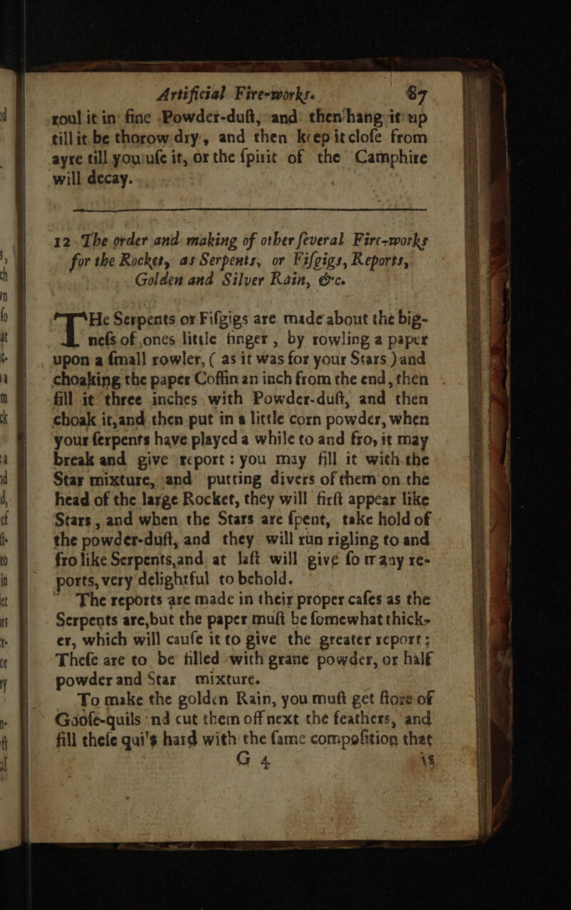 roul it in’ fine .Powder-duft, and: then’ hang it: up tillit be thorow dry, and then keep itclofe from will decay. Aa Serpents or Fifgigs are made about the big- | nefs of ones little finger, by rowling a paper upon a {mall rowler, ( as it was for your Stars ) and fill i¢ three inches with Powder-duft, and then choak it,and then put in a little corn powder, when your ferpents have played a while to and fro, it may break and give report: you may fill it with the Star mixture, and putting divers of them‘on the head of the large Rocket, they will firft appear like Stars , and when the Stars are fpent, take hold of the powder-duft, and they will run rigling to and frolike Serpents,and. at laft will give fo maay re- ports, very delightful to behold. ' The reports are made in their proper cafes as the Serpents are, but the paper muft be fomewhat thick; er, which will caufe itto give the greater report; Thefe are to be filled with grane powder, or half powder and Star mixture. - Tomake the golden Rain, you mufi get foxe of Goofe-quils ‘nd cut them off next the feathers, and fill thefe qui's hard with the fame compofition that | G 4 18 a De Beth ET ORT OR Sear NE oe ni tie SpE ho meee EY xe me =e Se a (eae ae oes Pw th SF I 2 ee ee nee Seay 23% ism = ee sob i ll te 3)  | . ’ 4 oun i LS sg cass Lae SESE ee Site tree eh tes,
