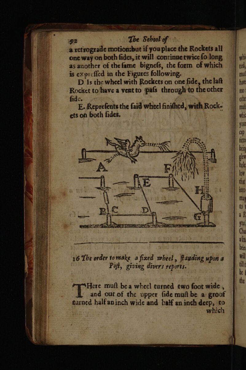a retrograde motion:but if you place the Rockets all one way on both fides, it will continue twice fo long as another of thefame bignefs, che form of which is expreffed in the Figures following. D. Is the wheel with Rockets on one fide, the laft Rocket to‘have a vertto pals through to the other fide. : i E. Reprefents the faid wheel finithed, with Rock- ets on both fides. Here muft bea wheel turned two foot wide , and out of the upper fide muft be a groof turned halfaninch wide and half an inch decp, to which
