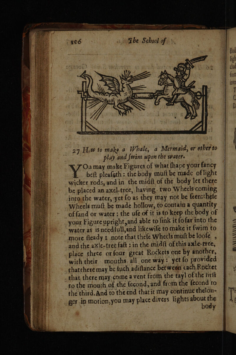 be placed an axel-tree, having. two Wheels coming jnto,the water, yet {0 as they may not be feenzthefe Wheels mutt be made hollow, to contain a quantity ‘of fand or water ; the ufe of it is to keep the body of your Figure upright and able to fink it fofar into the water as isneed{ull,and likewife to make it {wim to mote fteady : note that thefc Wheels muft be loofe , and the axle-tree faft : in the midft of this axle-rree, place three or four great Rockets one by another, with their mouths. all_one way: yet fo provided thatchere may be {uch adiftance between cach Rocket _ that there may: come a vent from the tay] ofthe firft tothe mouth of the fecond, and from the fecond to the third. And to the end thatic may continue thelon- ger ip motion,you may place divers lights about the body - | BAVVLLAVLA GAY