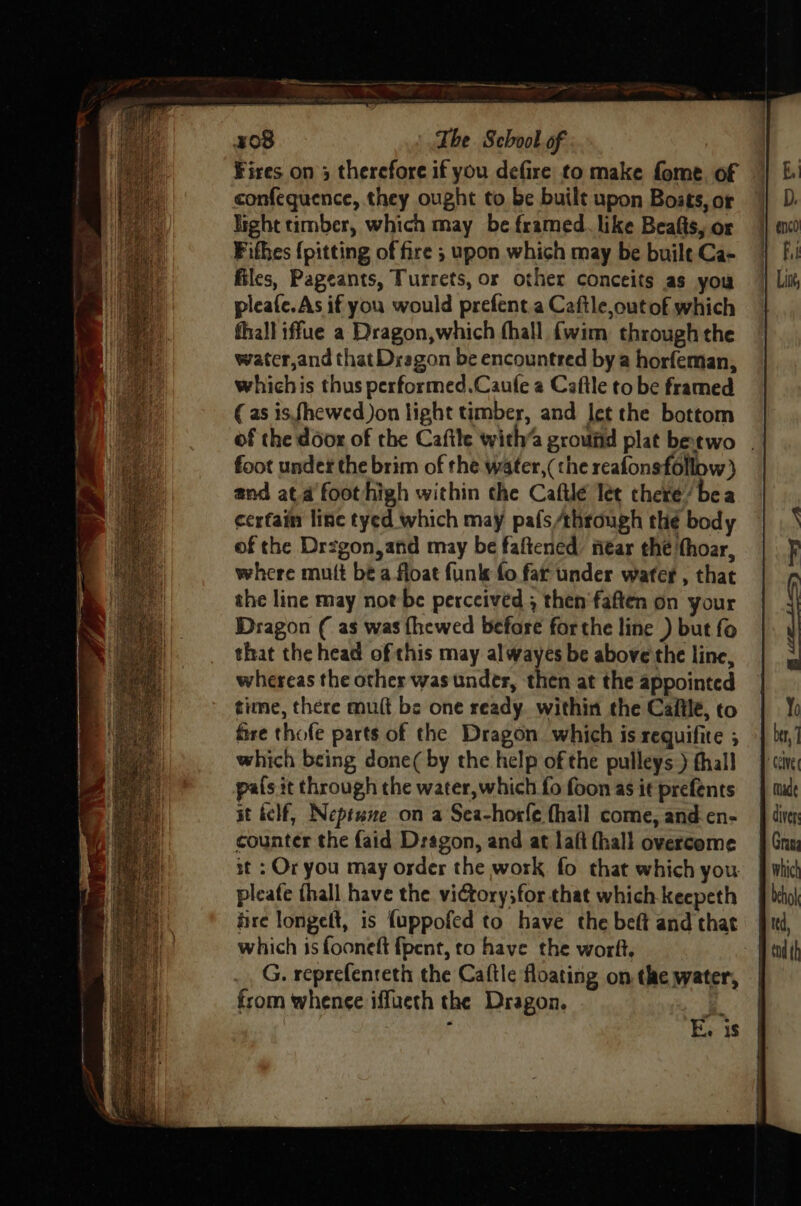 Fires on 3 therefore if you defire to make fome of confequence, they ought to be built upon Boses, or ight timber, which may be framed. like Beafts, or Fithes {pitting of fire ; upon which may be built Ca- files, Pageants, Turrets, or other conceits as you pleafe.As if you would prefent.a Caftle,outof which thall iffue a Dragon,which fhall {wim through the water,and that Dragon be encountred bya horfeman, whichis thus performed.Caufe a Caftle to be framed (as isfhewed Jon light timber, and let the bottom of the door of the Caftle with’a ground plat betwo | foot under the brim of the water,(the reafonsfollow} and ata foothigh within the Caftlé let there’ bea cerfain line tyed which may pafs/through the body of the Drzgon,and may be faftened near the thoar, where mult be a float funk fo far under wafer , that the line may not be perceived ; then'faften on your Dragon ( as was {hewed before forthe line ) but fo that the head of this may alwayes be above the line, whereas the other was under, then at the appointed time, there mut be one ready. within the Cafilé, to fire thofe parts of the Dragon which is requifite ; which being done( by the help of the pulleys ) thall pals it through the water, which fo foon as ie prefents st kelf, Neptune on a Sea-horfe fhall come, and en- counter the faid Dragon, and at laft fhall overcome st : Or you may osder the work fo that which you. pleafe thall have the viGtory;for that which keepeth fire longeft, is fuppofed to have the beft and that which is fooneft fpent, to have the worft. G. reprefenreth the Caftle floating on the water, from whenee iffueth the Dragon. k ‘ E. 1s