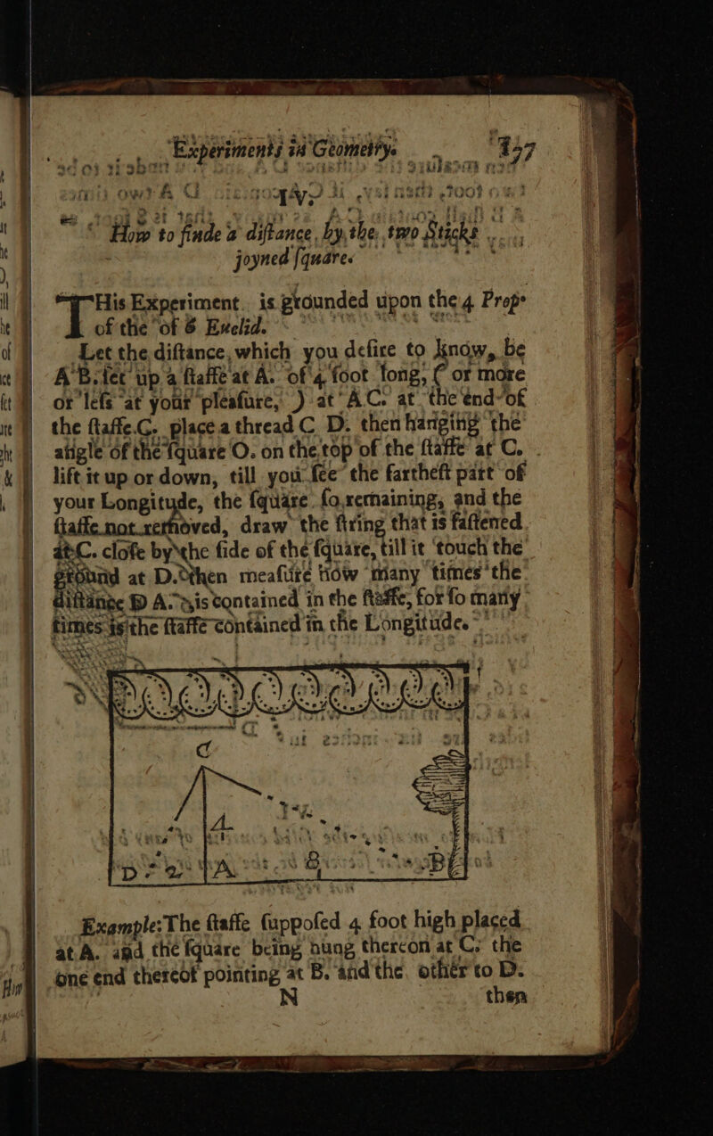A “Experiments ia Geometry. re “957 HD) dn AU clegoqayy 3 c¥ Si RSE? TOO? Hw Tagg e 2! 1Snk vig beans aif &amp; “ “How to findea diftance by, the: two Sticks ie , joyned [quares = * ren T= Experiment. is grounded upon the Props of the “of 8 Euclid. © OS ; Let the diftance,which you defire to naw, be A'B. tet up a faite at A. of'4 foot fong, C or more ot ‘lefs “at your pleafure, ) at AC. at. the end-of the flaffe.G. placea thread C D. then hanging ‘the atigle of the (quare O. on the,top of the ftaffe at C. . lift it up or down, till you. re ‘the fartheft part your Longitude, the {quare fo.xcrhaining, and the ft hoved, draw the firing that is fattened at-C. clofe bythe fide of the fate. bill it ‘touch the gtobnd at D.dthen meafiite tidw “many times the diftdnae DP Assis Contained in the ftadte, for fo many times jsithe ftaffe contained in the Longitude.” baci a ~. | ) = a7 x : Pa me eet) “a f ONG LG sav + ¥, DO eth ses = > se § ; j t f- be al A | has Juniata | Can, be | , Yabo’ vt a be Ty *% wks 3 SY I : wy ‘ Mp ot PAs oS Gio eSB EEO 3