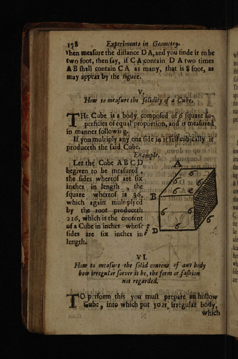 then meafure the diftance D A, ‘and you findeit tobe two foot, then fay, if C. A contain D A two times AB hall contain C A as many, fn | is 8 foot, as may appear by the figure. . V. = * How to meafure the folidity of 4 ‘Gabe, yaa? He. Cube is a body compofed ‘af 6 (quare’ be perficies of equal’ proportion, and i is meafized in. manner.following. .~ ff you multiply any. one fi dei in ielfabeny it, produceth the faid Cube, EXG MPH tse ¥ asin Lee thé. Cube ABCD. iF - Werth i begiven, to be meafured , apy id the fides whereof are. fix inches in tength , the. fquare whexcof, is 36, Be which again multiplyed by the-soot—produceth. 216, Whichisthe ¢notent : of a Cube ‘in inches: whole ? fides are fix inches inf ? length. VIL How to meafure -the folid content of any ) body bow ‘irregular Soever it be, the form or fafhion not regarded, ~~ iz