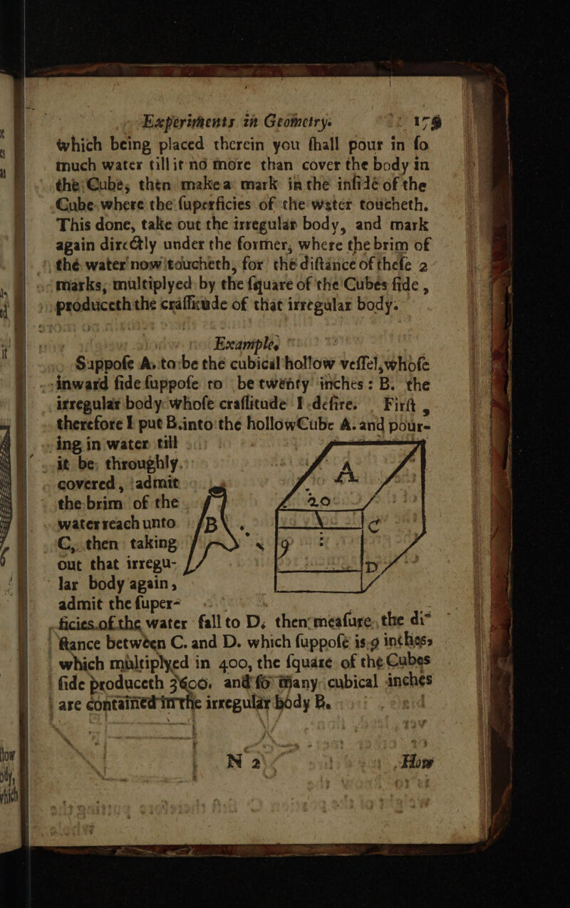 which being placed therein you fhall pour in fo much water tilli¢ mod more than cover the body in the: @ube, then makea mark inthe infidé of the Cube. where the fuperficies of the water toticheth. This done, take out the irregular body, and mark again dircCtly under the former, where the brim of Example, isreguiar body: whofe craflitude Icdefire. Firft , therefore I put B.into the hollowCube A. and pour- covered , ‘admit the brim of the . water reach unto C,, then taking Out that irregu- lar body again, admit thefuper-~ le irregular body B. gid 3