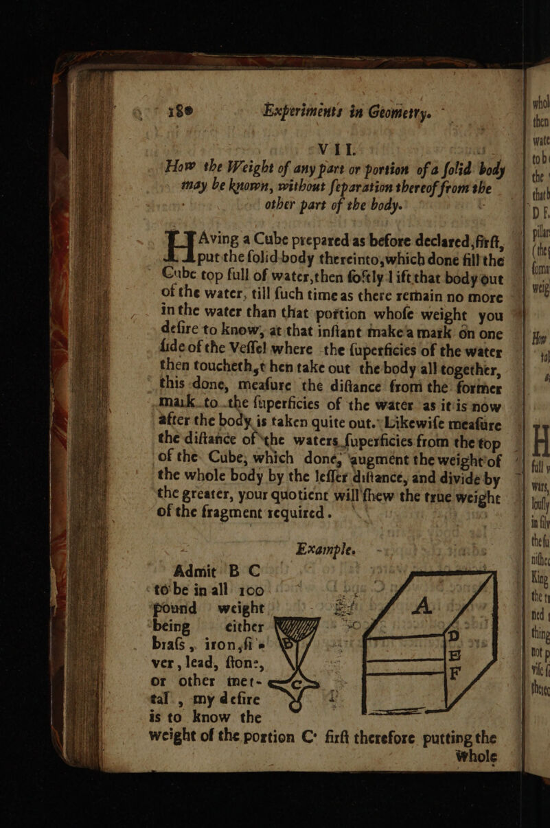 | VII. “! How the Weight of any part or portion of a folid: body may be known, without feparation thereof from she other part of the body. . He a Cube prepared as before declared, firft, put the folid-body thereinto;which done fill the Cube top full of water,then foftly 1 iftthat body out of the water, till {uch timeas there rethain no more _ | in the water than that poftion whofe weight you defire to know, at that infiant make'a matk on one fide of the Veffe! where -the {uperficies of the water then toucheth,t hen take out the body all together, this done, meafure the diftance from the former mak_to..the fuperficies of the water. as itis now atter the body. is taken quite out.» Likewife meafure the diftance of the waters fuperficies from the top of the: Cube; which done; ‘augment the weight'of the whole body by the leffer diftance, and divide by the greater, your quotient will fhew the true weight of the fragment required. *.' | Example. Admit B C to'be in all 100 ‘pound weight being either brafs ,. iron,fi's ver, lead, fton:, Or other tnet- tal., my defire is to know the weight of the portion C: firft therefore putting the Whole