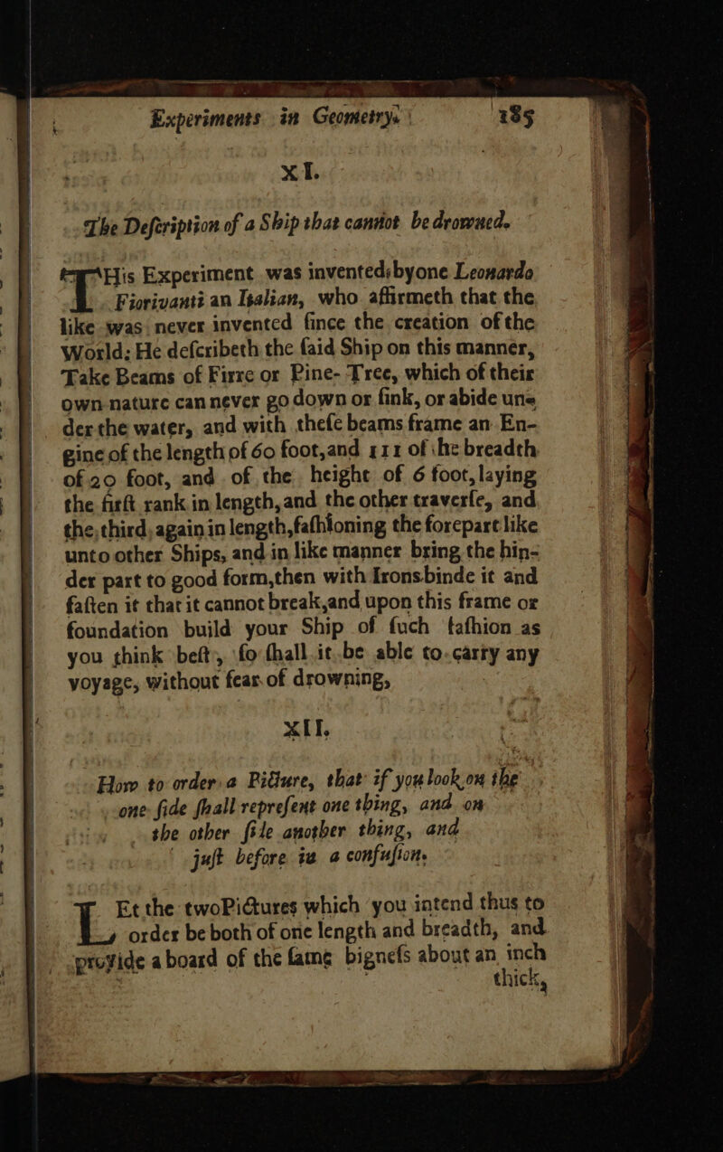 eS ee - - ee Experiments in Geometry. | 4385 | XT. The Deferiprion of a Ship that cannot be drowned. “WHis Experiment. was inventedsbyone Leonardo T Fiorivanti an Isalian, who afirmeth that the like was. never invented fince the creation of the World; He defcribeth the faid Ship on this manner, Take Beams of Firre or Pine- Tree, which of their own nature can never go down or fink, or abide une der the water, and with thefe beams frame an En- gine of the length of 60 foot,and g11 of ihe breadth of 20 foot, and. of the height of 6 foot, laying the firft rank in length,and the other traverfe, and the third, again in length, fathioning the forepart like unto other Ships, and in like manner bring the hin- der part to good form,then with Ironsbinde it and faften it that it cannot break,and upon this frame or foundation build your Ship of fuch tafhion as you think beft, fo thall.it,.be able to.carty any voyage, without fear of drowning, xIT, Hlow to order: Picture, that if youlook.ow the one: fide faall reprefent one thing, and om — the other file another thing, and | juft before iv a confusion, Et the twoPiGures which you intend thus to order be both of one length and breadth, and thick,