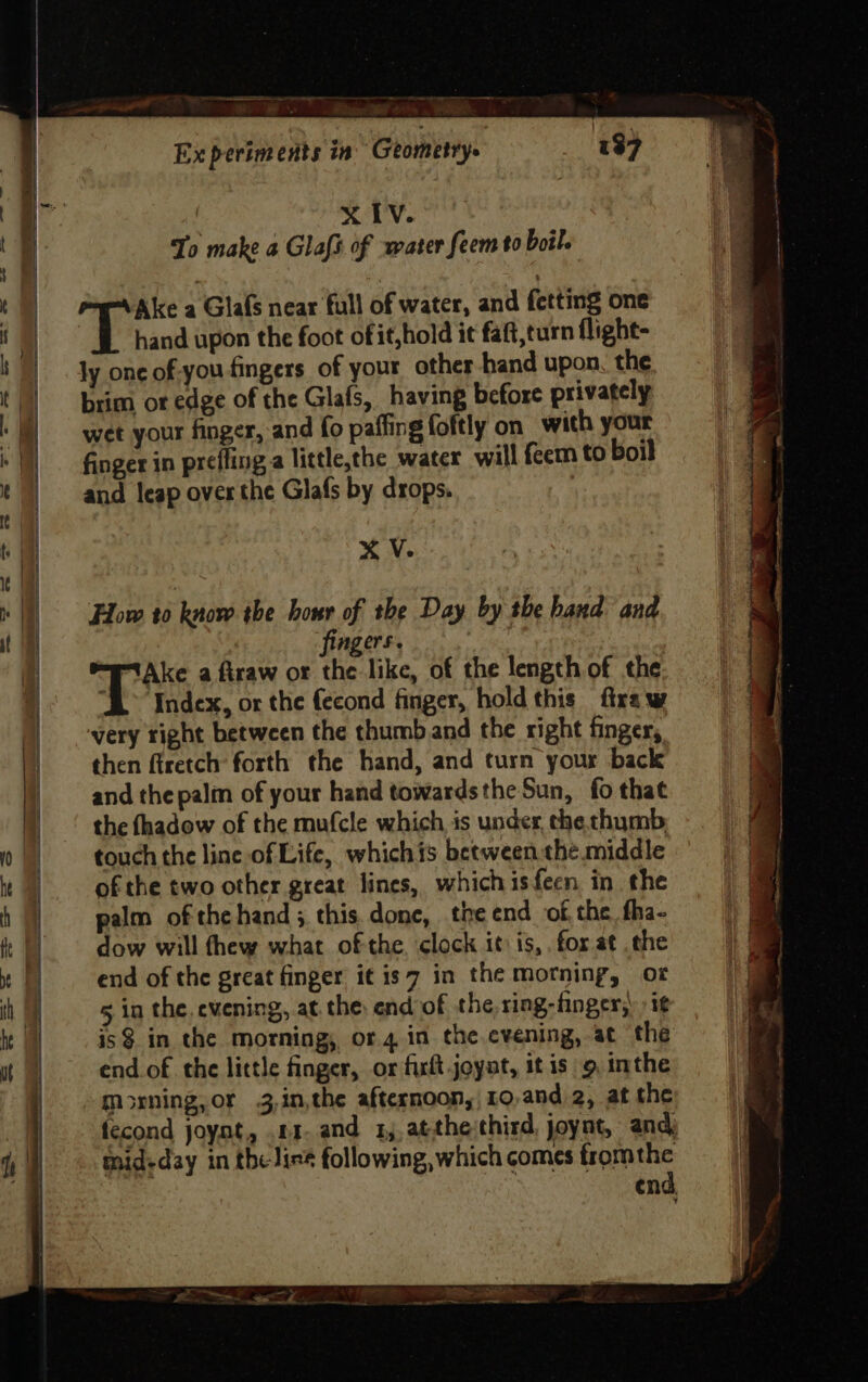 Ne ——— wee ee 137 Ex periments in’ Geometry XIV. To make a Glafs of water feem to boil. Ake a Glafs near full of water, and fetting one £ ae upon the foot of it,hold it faft,turn flight- ly onc of-you fingers of your other hand upon. the brim or edge of the Glafs, having before privately wet your finger, and fo paffing foftly on with your finger in prefling a little,the water will feem to boil and leap over the Glafs by drops. | X V. How t0 know the hour of the Day by the band and f ngers. Ake a firaw or the like, of the length of the “AL Index, or the fecond finger, hold this firaw very right between the thumb and the right finger, then firetch forth the hand, and turn your back and the palm of your hand towardsthe Sun, fo that the thadow of the mufcle which is under, the chyomb touch the line of Life, whichis between the middle of the two other great lines, whichisfecn in the palm ofthe hand; this. done, the end of, the fha- dow will thew what ofthe. clock it: is,. for at .the end of the great finger it is7 in the motning, of 5 in the, evening, at. the: end of the, ring-finger,: ig is$ in the morning, or.4 in the cvening, at the end.of the little finger, or frit joyat, it is 9 inthe morning, or 3,in,the afternoon,|10,and 2, at the fecond joynt, .11- and 1, atthethird, joynt, and) mid-day in the lies following, which comes fromthe | | end.