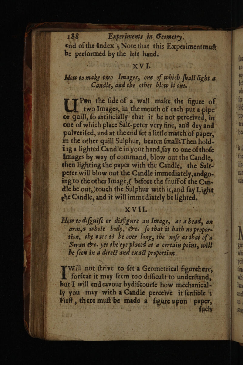 ee a rs ~~ ee = RAT WW ECR 4 1$8 Experiments in Geometry, ¢nd ofthe Index 5 Note that this Experimentmutt be performed by the left hand. . : x V I. ss How to make two Images, one of which faall light ¢ : Candle, aud the other blow it Ofte Pen the fide of a wall make the figure of U two Images, in the mouth of each put a pipe or guill, fo artificially: that it be not perceived, in one of which place Salt-peter very fine, and dry and pulverifed, and at theend fet alittle match of paper, tn the other quill Sulphur, beaten {malls Then hold- lag a lighted Candle in your hand, fay to one of thofe images by way of command, blow out the Candle, then lighting the paper with the Candle, the Sale. pcter.will blow out the Candle immediately,andgo- ing to the others Image.¢ before the fnuffof the Can- dle be out, touch the Sulphur with itand fay Light ¢he Candle, and it will immediately be lighted, XVII. How to difguife or disfigure an Image, as ahead, an arm,a whole body,’ éc. fo that it bath no propor- tion, the ears td be over long, the nofe as that of a. Ssyan tre. yet the eye placed at ‘a certain point, will be feen in a direc? and exadt proportion. | Re not ftrive to fet a Geometrical figurehere, forfear it may fcem too difficult'to underftand, ly you may with a Candle perceive it fenfible 5 Firft , there muft'be made a ‘figure upon paper, ' | ‘ fuch