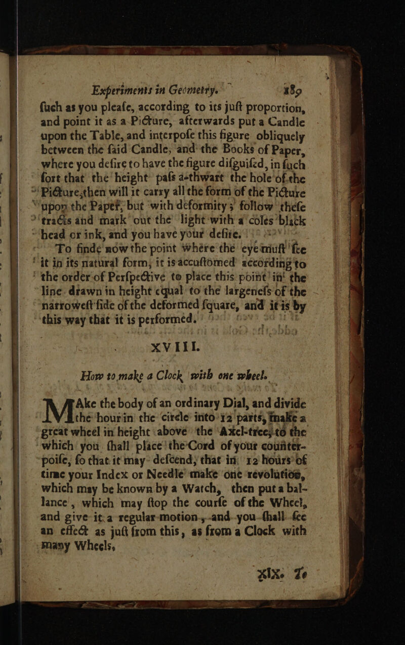 Experiments in Gecmetty. 189 fuch as you pleafe, according to its juft proportion, and point it as a-Picrure, afterwards put a Candle upon the Table, and interpofe this figure obliquely between the faid Candle, andthe Books of Paper, where you defire to have the figure difguifed, infuch fort that’ the height’ pafs a-thwart the hole'‘of.the To finde now the point where the eye miuft ‘fee line. drawn in height ¢qual to the largenefs of the - natroweft fide of the deformed fquare, and it is s by this ‘way that it is performed. oe XVIIL How to make a Clock with one wheel. : Ake the body of an ordinary Dial, and divide the hourin’ the ‘circle: into’r2 ‘parts; finale a gtcat wheel in height above’ ‘the ‘Axel-tree;.c6 the poife, fo that it may~ defcend, that in; ‘12 hours’ of time your Index or Needle’ make one revolution, which may be known by a Watch, then puta bal- lance’, which may ftop the courfe of the Wheel, and give: it.a regular-motion.,.-and.-you--thall fee an effec as juft from this, as ‘from a Clock with KIX. Ze