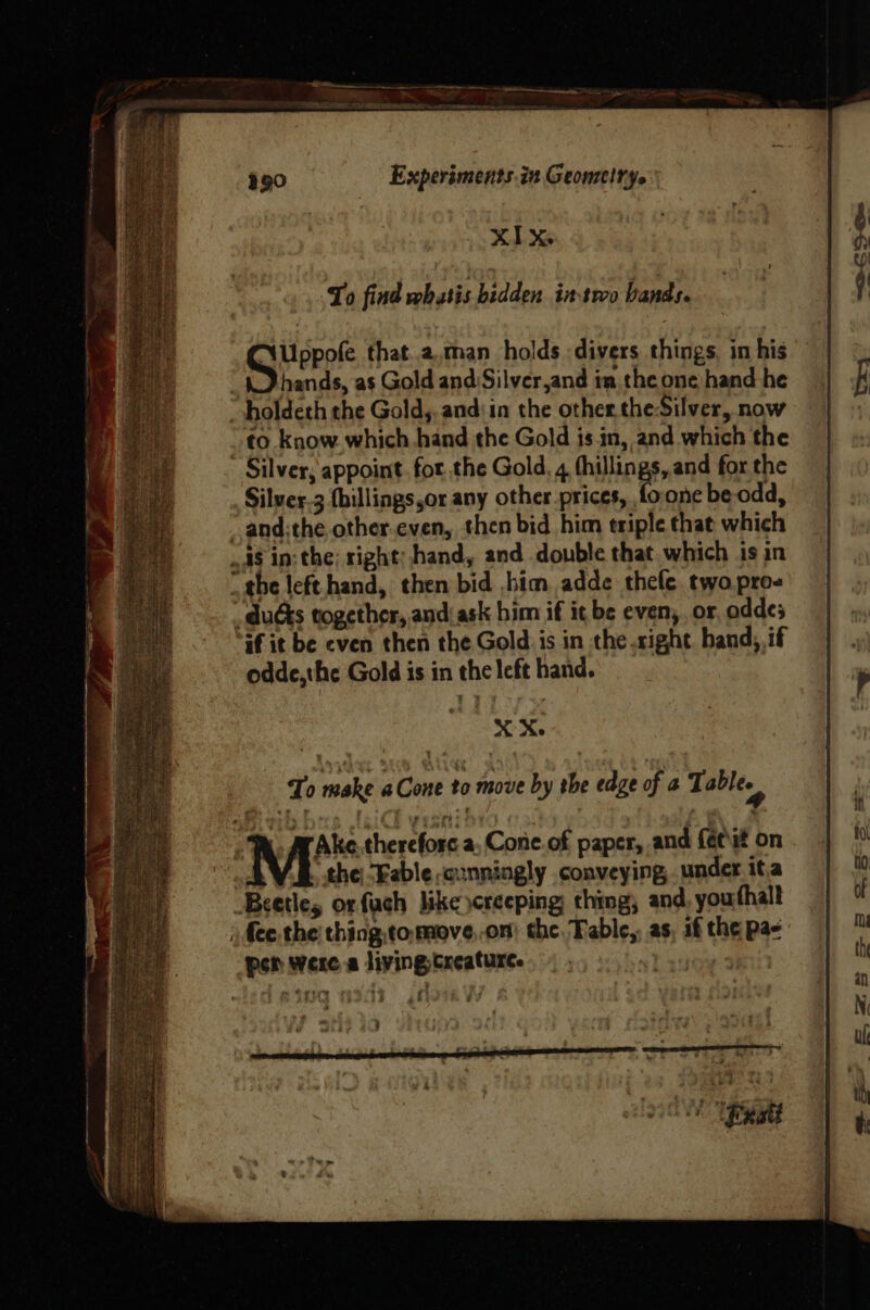 Experiments.in Geomelrys XIX To find whatis hidden imsrco bands. Uppofe that.2,man holds divers things, in his KD hands, as Gold and Silver,and in the one hand he holdeth the Goldy, and'in the other the Silver, now ~ to _know.which hand the Gold is in, and which the Silver, appoint. for the Gold, 4 thillings,.and for the Silver.3 {hillings,or any other prices, foonc be odd, “ and:the other.even, then bid him triple that which ..aS in: the; right; hand, and double that which is in _the left.hand, then bid ,bim adde thefe two pros _ duds together, and:ask him if it be even, or oddes if it be even then the Gold is in the right. band, if odde,the Gold is in the left hand. XX. ‘Ake. therefore a, Cone. of paper, and fé¢it on the “Fable cunningly conveying, under ita Beetle, orfuch like creeping ching; and youthall ) fee. the thing, tomove,.on) the, Table,, as, af the pa- per were a living Creature. ;