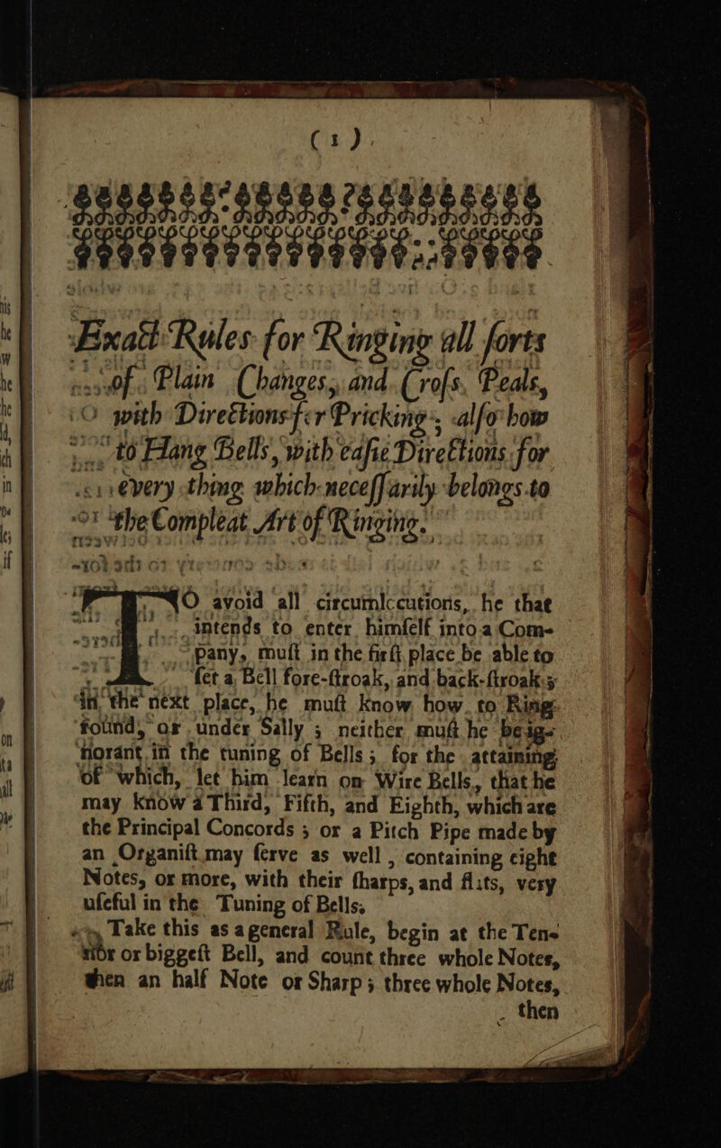 ee ee SS Fa AR ee a ce ee BS ie (1) Eixah Rules: for Ringing all forts assWf. Plain Changes. and (rofs, Peals, (© with Direttions fir Pricking, -alfo how :., 40 Hang Bells, with cafie DireEtions for wcrievery thing which-neceffarily -belongs.to revt Pg Compleat Art of Ringing. ? z * ee re bt Os O ‘PSO avoid all circumlccutions, he thae a, intends to enter, him(lf into.a Come “pany, muff in the firfi, place be able to + ad “fet a Bell fore-flroak, and back-firoak.5 ‘dn, the next place, he mutt Know how. to Ring: ‘folind, ar under Sally ; neither muft he be ig. Horant in the tuning of Bells; for the attaining ‘of which, let him learn on Wire Bells, that he may Know a Third, Fifth, and Eighth, which are the Principal Concords 5 or a Pitch Pipe made by an Organift.may ferve as well , containing cight Notes, or more, with their tharps, and flits, very ufeful in the Tuning of Bells, r or biggeft Bell, and count three whole Notes, when an half Note or Sharp 3. three whole Notes, _ then