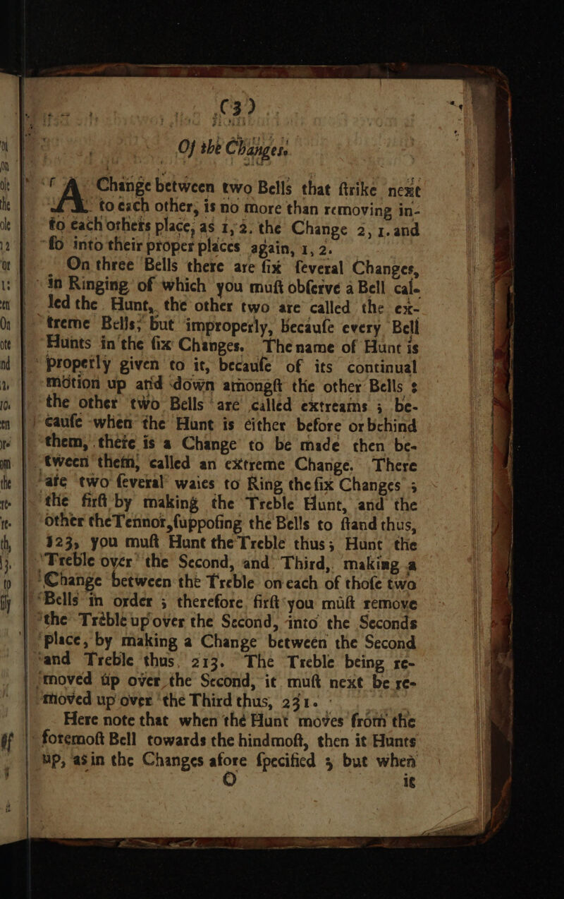 Pie Shygwen Aloe Hae a Be 2 oaks — at I ‘A Change between two Bells that firike nexe ht | , to. cach other, is no more than removing in- to each others place, as 1,2. the Change 2, 1.and ‘fo into their proper places again, 1, 2. | On three Bells there are fix feveral Changes, | i: | «in Ringing’ of which you muft obferve a Bell cal- ti | Iedthe Hunt, the other two are’ called the ex- O11 | freme Bells; but improperly, becaufe every Bell ttf Hunts in ‘the fix Changes. Thename of Hunt is nl | Properly given to it, becaufe of its continual | -métion up arid ‘down arhong the other Bells + 1b | the other two Bells are called extreams 3 be- m |) Caufe -when the Hunt is ¢ither before or bchind | them, thete is a Change to be made then be- im | tween them, called an extreme Change. There fie | afe two feveral’ waies to Ring the fix Changes 5 | the fir by making the Treble Hunt, and the i | Other theTennor,fuppofing the Bells to fland thus, fh, | 323, you muft Hunt the Treble thus; Hunt the | ‘Treble over’ the Second, and. Third,. making a || Change between the Treble on each of thofe two | Bells “in order 5 therefore, firt‘you maf remove | the Tréble up over the Second, into the Seconds | ‘place, by making a Change between the Second liana Treble thus, 213. The Treble being re- | ‘moved tip over the Sccond, it mutt next be re- | tioved up over ‘the Third thus, 231. me | _. Here note that when thé Hunt moves’ from the of fotcmoft Bell towards the hindmoft, then it Hunts _ | Mp, asin the Changes fpecificd 5 bue when 1¢