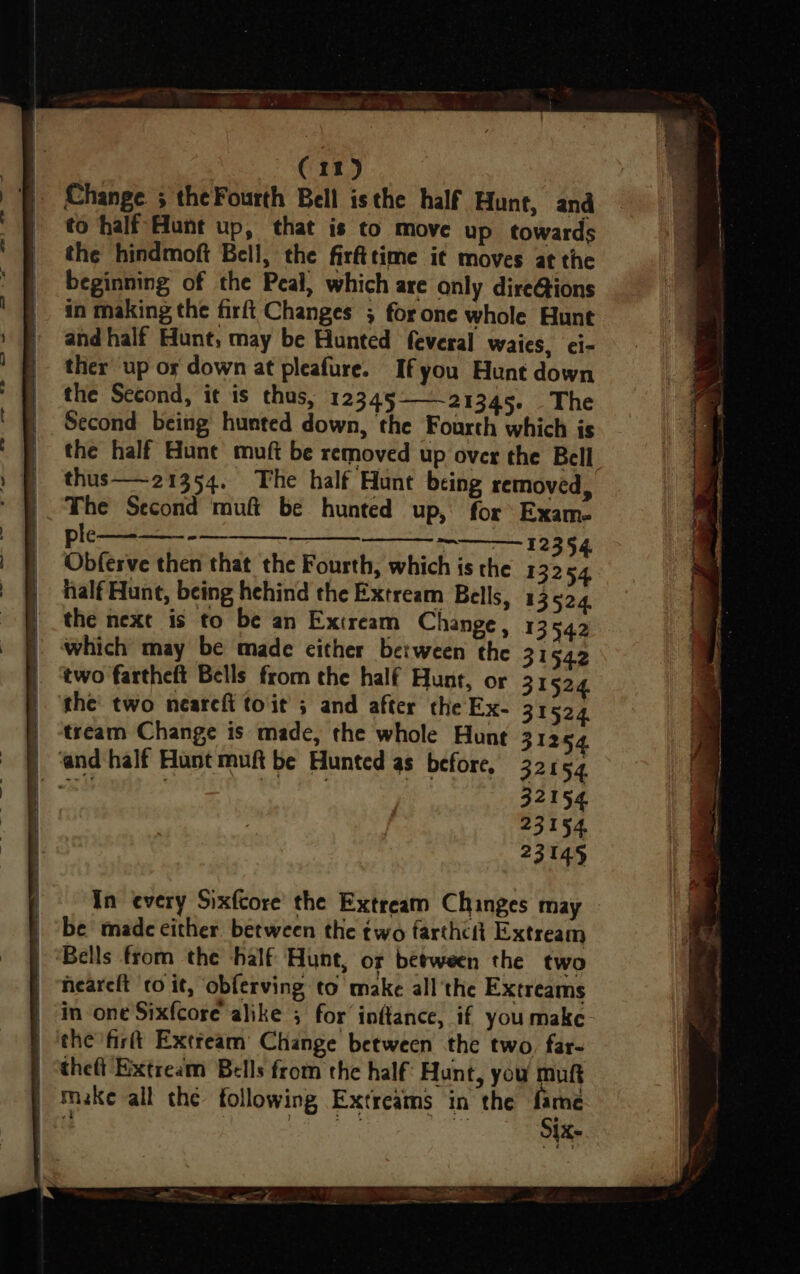 eee a ee eee awe rT (11) Change 5 theFourth Bell isthe half Hunt, and to half Hunt up, that is to move up towards the hindmoft Bell, the firfttime i¢ moves at the beginning of the Peal, which are only dire@ions in making the firft Changes 5 for one whole Hunt and half Hunt, may be Hunted feveral waies, ci- ther up os down at pleafure. Ifyou Hunt down the Second, it is thus, 12345-21345. The Second being hunted down, the Fourth which is the half une muft be removed up over the Bell thus—21354. The half Hunt being removed, The Second muf be hunted up, for Exam. l¢-—_-——- - — ? 12354 Obferve then that the Fourth, which is the 13254 half Hunt, being hehind the Extream Bells, 13524. the next is to be an Extream Change, 13 542 which may be made either between the 31542 two fartheft Bells from the half Hunt, or 31524 the two neareft toit ; and after the Ex- 31524 tream Change is made, the whole Hunt 31254. bem 32154 23154 23145 In every Sixfcore’ the Extream Chinges may be made either between the two farthcit Extream neareft ‘to it, obferving to make all'the Extreams Six