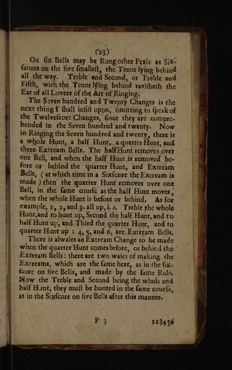 On fix Bells may be Rung other Peals as Six- {cores on the five {malleft, the Tenor lying behind all the way. Treble’ and Second, or Treble and Fifth, with the Tenor l¥ing behind ravitheth the Ear of all Lovers of the Art of Ringing. The Seven hundred and Twenty Changes is the next thing fhall infift upon, ‘omitting to {peak of the Twelvefcore Changes, fince they are compre- hended in the Seven hundred‘and twenty. Now in Ringing the Seven hundred and twenty, there is a whole Hunt,;.a half Hunt, .aquarter Hunt, and one Bell, and when the half Hunt is removed be- fore or behind the quarter Hunt, and Extream made ) then the quarter Hunt removes over one Bell, in the fame courfe asthe half Hunt moves, when the whole Hunt is before or behind. As for example, 1, 2, and 3. all up,z.e ‘Treble the whole Hunt,and to hunt up, Second the half Hunt, and to half Hunt up, and Third the quarter Hunt, and to quarter Hunt up : 4,5, and 6, are. Extream Bells, There is alwaies an Extream Change to be made when the quarter Hunt comesbefore, or behird the Extreams, which are the fame here, as in the fix- fcore on five Bells, and made by the fame Rule Now the Treble and Second being the whole and half Hunt, they muft be hunted in the fame courfe, as in the Sixfcore on five Bells after this manner. 12345¢