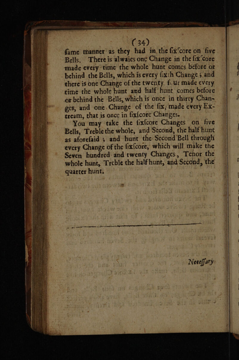 fame thanner’ as they had in, the fix‘core on five Bells, There is alwaies one Change in the fix'core made every time the whole hunt comes before or behind the Bells, which is every fixth Change 5 and there is one Change of the twenty. f. Ur made every time the whole hunt and half hunt comes before or behind the Bells, which is once in thirty Chan- ges, and one, Change of the fix, made every Ex- tream, that is once in fix{core Changes. You may take the fixfcore Changes on five Bells, Treble the whole, and Second, the half hunt as aforefaid ; and hunt the Second Bell through every Change of the fixfcore, which will make the Seven hundred: and twenty Changes, Tenor the whole hunt, Treble the half hunt, and Second, the quarter hunt.